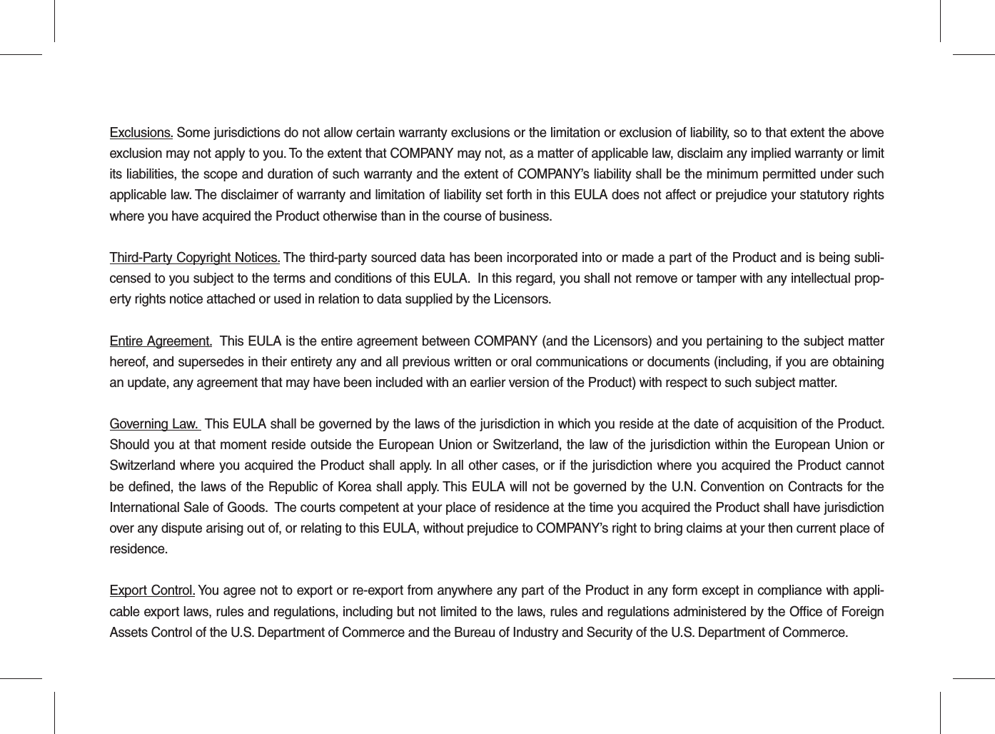 Exclusions. Some jurisdictions do not allow certain warranty exclusions or the limitation or exclusion of liability, so to that extent the above exclusion may not apply to you. To the extent that COMPANY may not, as a matter of applicable law, disclaim any implied warranty or limit its liabilities, the scope and duration of such warranty and the extent of COMPANY’s liability shall be the minimum permitted under such applicable law. The disclaimer of warranty and limitation of liability set forth in this EULA does not affect or prejudice your statutory rights where you have acquired the Product otherwise than in the course of business.Third-Party Copyright Notices. The third-party sourced data has been incorporated into or made a part of the Product and is being subli-censed to you subject to the terms and conditions of this EULA.  In this regard, you shall not remove or tamper with any intellectual prop-erty rights notice attached or used in relation to data supplied by the Licensors.Entire Agreement.  This EULA is the entire agreement between COMPANY (and the Licensors) and you pertaining to the subject matter hereof, and supersedes in their entirety any and all previous written or oral communications or documents (including, if you are obtaining an update, any agreement that may have been included with an earlier version of the Product) with respect to such subject matter.Governing Law.  This EULA shall be governed by the laws of the jurisdiction in which you reside at the date of acquisition of the Product. Should you at that moment reside outside the European Union or Switzerland, the law of the jurisdiction within the European Union or Switzerland where you acquired the Product shall apply. In all other cases, or if the jurisdiction where you acquired the Product cannot be defined, the laws of the Republic of Korea shall apply. This EULA will not be governed by the U.N. Convention on Contracts for the International Sale of Goods.  The courts competent at your place of residence at the time you acquired the Product shall have jurisdiction over any dispute arising out of, or relating to this EULA, without prejudice to COMPANY’s right to bring claims at your then current place of residence.Export Control. You agree not to export or re-export from anywhere any part of the Product in any form except in compliance with appli-cable export laws, rules and regulations, including but not limited to the laws, rules and regulations administered by the Office of Foreign Assets Control of the U.S. Department of Commerce and the Bureau of Industry and Security of the U.S. Department of Commerce.