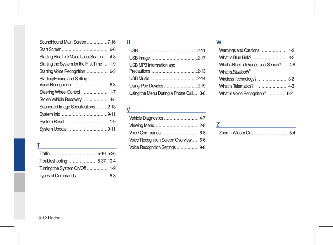 10-12 I IndexSoundHound Main Screen ……………7-16Start Screen …………………………… 6-6Starting Blue Link Voice Local Search … 4-8Starting the System for the First Time … 1-9Starting Voice Recognition  …………… 6-3Starting/Ending and Setting Voice Recognition  …………………… 6-3Steering Wheel Control  ……………… 1-7Stolen Vehicle Recovery ……………… 4-5Supported Image Specifications………2-13System Info  ……………………………9-11System Reset  ………………………… 1-9System Update  ………………………9-11TTraffic ………………………… 5-10, 5-36Troubleshooting ……………… 5-37, 10-4Turning the System On/Off …………… 1-9Types of Commands  ………………… 6-8UUSB ……………………………………2-11USB Image  ……………………………2-17USB MP3 Information and Precautions ……………………………2-13USB Music  ……………………………2-14Using iPod Devices ……………………2-19Using the Menu During a Phone Call … 3-8VVehicle Diagnostics …………………… 4-7Viewing Menu  ………………………… 2-8Voice Commands  …………………… 6-8Voice Recognition Screen Overview … 6-6Voice Recognition Settings …………… 9-8WWarnings and Cautions ……………… 1-2 What Is Blue Link? …………………… 4-3 What is Blue Link Voice Local Search? … 4-8 What is Bluetooth® Wireless Technology? ………………… 3-2 What Is Telematics? ………………… 4-3 What is Voice Recognition? ………… 6-2 ZZoom In/Zoom Out …………………… 5-4