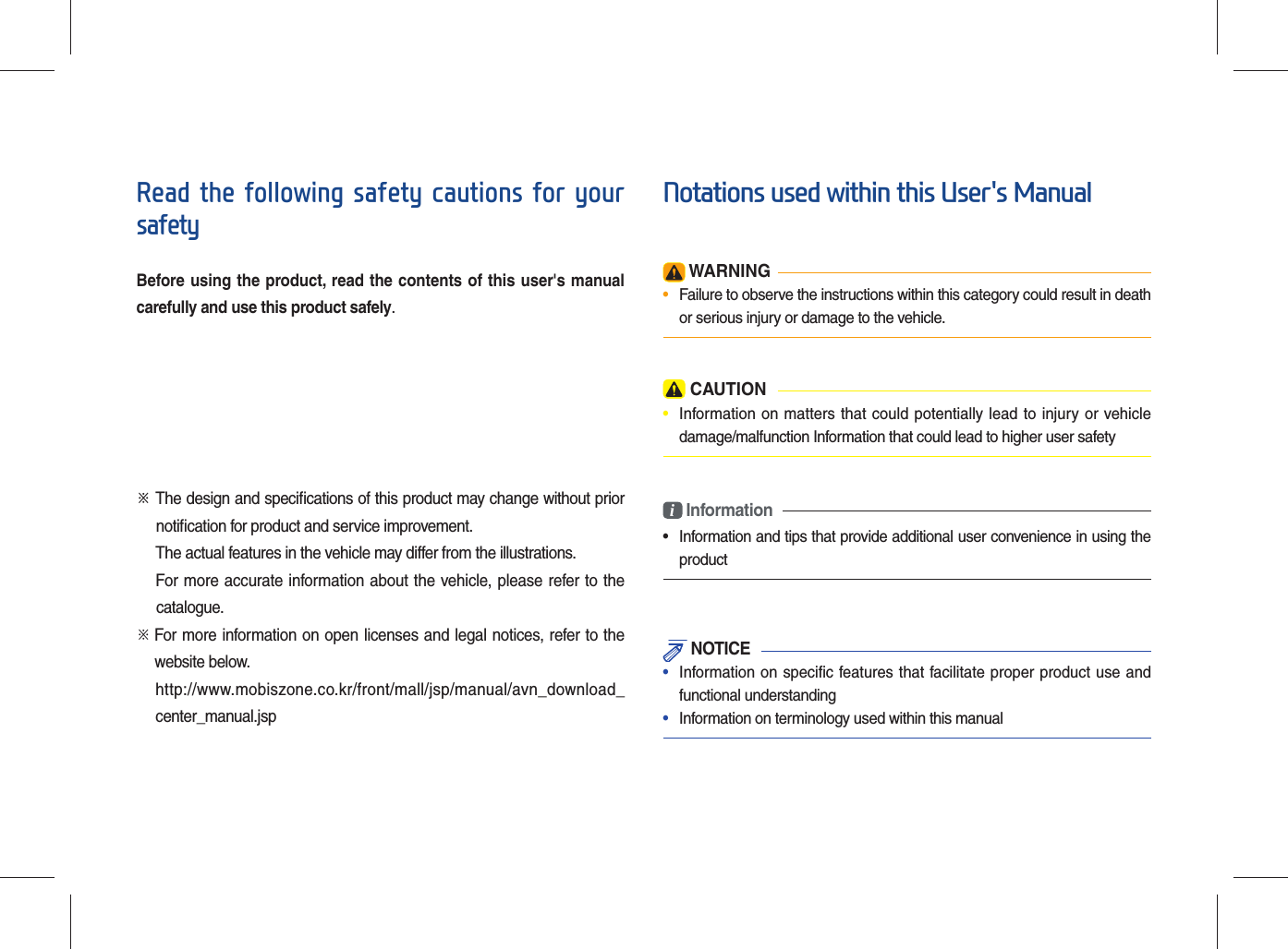 Read the following safety cautions for your safetyBefore using the product, read the contents of this user&apos;s manual carefully and use this product safely.※ The design and speciﬁ cations of this product may change without prior     notiﬁ cation for product and service improvement.The actual features in the vehicle may differ from the illustrations.For more accurate information about the vehicle, please refer to the          catalogue.※    For more information on open licenses and legal notices, refer to the   website below.   http://www.mobiszone.co.kr/front/mall/jsp/manual/avn_download_center_manual.jspNotations used within this User&apos;s Manual WARNING•  Failure to observe the instructions within this category could result in death or serious injury or damage to the vehicle. CAUTION•  Information on matters that could potentially lead to injury or vehicledamage/malfunction Information that could lead to higher user safetyi Information• Information and tips that provide additional user convenience in using theproduct NOTICE•  Information on specific features that facilitate proper product use andfunctional understanding•  Information on terminology used within this manual