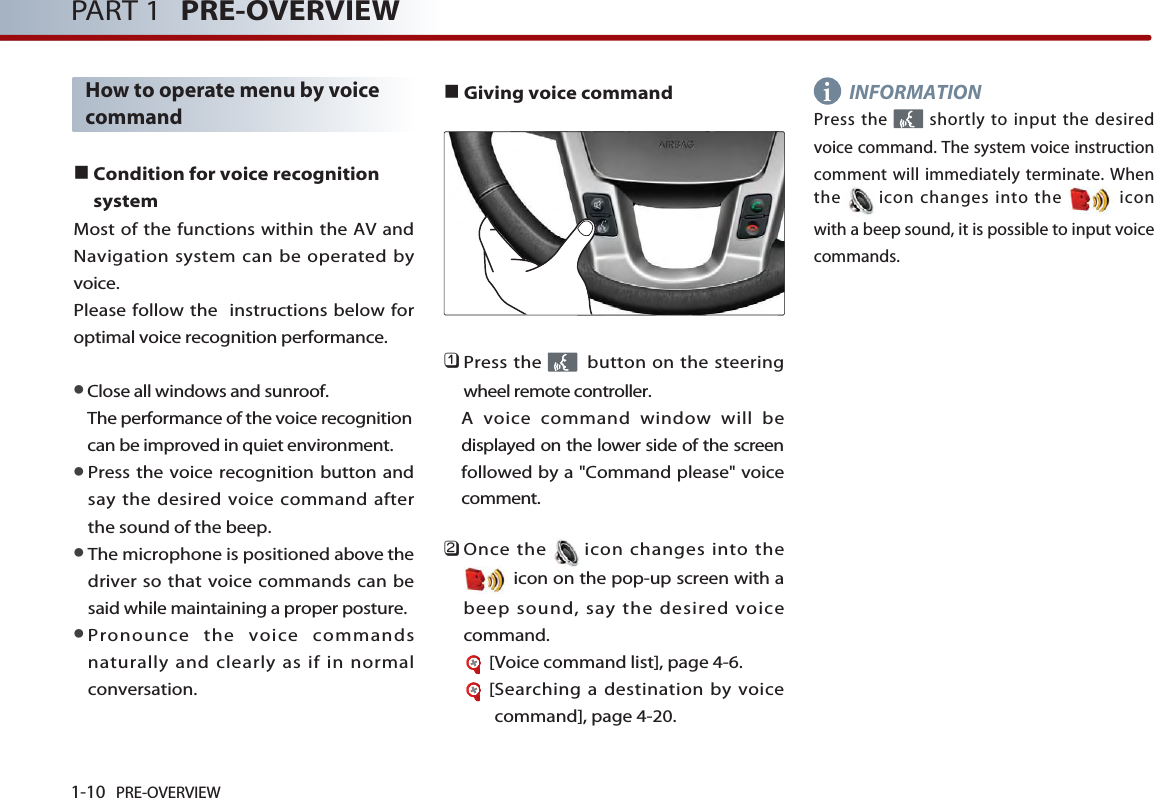 1-10 PRE-OVERVIEWPART 1 PRE-OVERVIEWHow to operate menu by voicecommand■Condition for voice recognitionsystemMost of the functions within the AV andNavigation system can be operated byvoice. Please follow the  instructions below foroptimal voice recognition performance. ●Close all windows and sunroof. The performance of the voice recognitioncan be improved in quiet environment. ●Press the voice recognition button andsay the desired voice command afterthe sound of the beep. ●The microphone is positioned above thedriver so that voice commands can besaid while maintaining a proper posture. ●Pronounce the voice commandsnaturally and clearly as if in normalconversation. ■Giving voice command󲻤Press the  button on the steeringwheel remote controller. A voice command window will bedisplayed on the lower side of the screenfollowed by a &quot;Command please&quot; voicecomment. 󲻥Once the icon changes into theicon on the pop-up screen with abeep sound, say the desired voicecommand. [Voice command list], page 4-6.[Searching a destination by voicecommand], page 4-20.INFORMATIONPress the  shortly to input the desiredvoice command. The system voice instructioncomment will immediately terminate. Whenthe icon changes into the  iconwith a beep sound, it is possible to input voicecommands. i