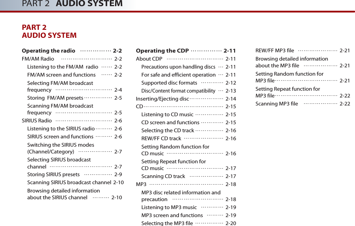 PART 2 AUDIO SYSTEMPART 2AUDIO SYSTEM Operating the radio  …………… 2-2FM/AM Radio  ……………………… 2-2Listening to the FM/AM  radio …… 2-2FM/AM screen and functions …… 2-2Selecting FM/AM broadcast frequency ………………………… 2-4Storing  FM/AM presets…………… 2-5Scanning FM/AM broadcast frequency ………………………… 2-5SIRIUS Radio ………………………… 2-6Listening to the SIRIUS radio……… 2-6SIRIUS screen and functions ……… 2-6Switching the SIRIUS modes (Channel/Category) ……………… 2-7Selecting SIRIUS broadcast channel …………………………… 2-7Storing SIRIUS presets …………… 2-9Scanning SIRIUS broadcast channel 2-10Browsing detailed information about the SIRIUS channel ……… 2-10Operating the CDP …………… 2-11About CDP ………………………… 2-11Precautions upon handling discs…2-11For safe and efficient operation …2-11Supported disc formats ………… 2-12Disc/Content format compatibility…2-13Inserting/Ejecting disc……………… 2-14CD…………………………………… 2-15Listening to CD music …………… 2-15CD screen and functions ………… 2-15Selecting the CD track …………… 2-16REW/FF CD track ………………… 2-16Setting Random function for CD music ………………………… 2-16Setting Repeat function for CD music ………………………… 2-17Scanning CD track ……………… 2-17MP3 ………………………………… 2-18MP3 disc related information andprecaution  ……………………… 2-18Listening to MP3 music  ………… 2-19MP3 screen and functions  ……… 2-19Selecting the MP3 file  …………… 2-20REW/FF MP3 file  ………………… 2-21Browsing detailed information about the MP3 file ……………… 2-21Setting Random function for MP3 file…………………………… 2-21Setting Repeat function for MP3 file…………………………… 2-22Scanning MP3 file ……………… 2-22