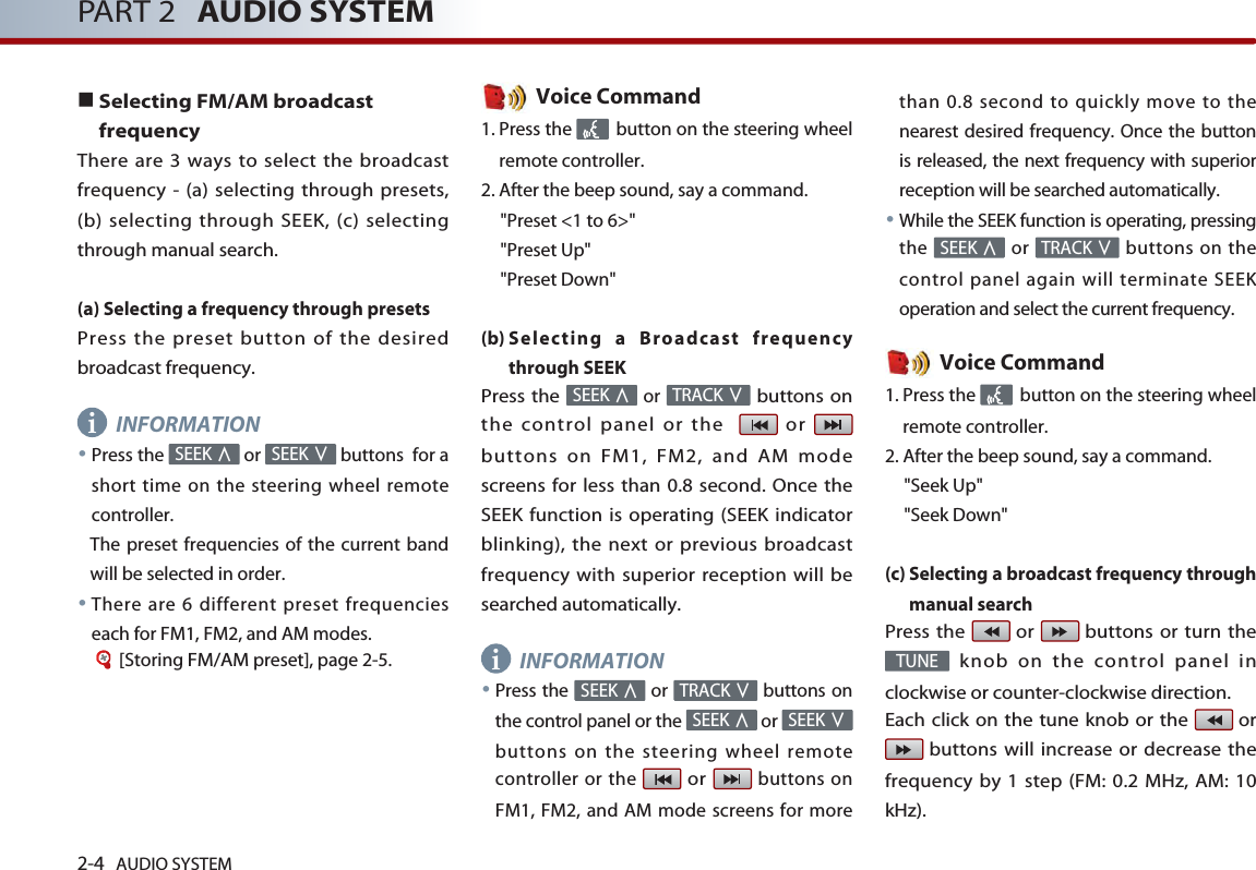 2-4 AUDIO SYSTEM PART 2 AUDIO SYSTEM■Selecting FM/AM broadcastfrequencyThere are 3 ways to select the broadcastfrequency - (a) selecting through presets,(b) selecting through SEEK, (c) selectingthrough manual search.(a) Selecting a frequency through presetsPress the preset button of the desiredbroadcast frequency.INFORMATION●Press the  or  buttons  for ashort time on the steering wheel remotecontroller. The preset frequencies of the current bandwill be selected in order.●There are 6 different preset frequencieseach for FM1, FM2, and AM modes.[Storing FM/AM preset], page 2-5.Voice Command1. Press the  button on the steering wheelremote controller.2. After the beep sound, say a command.&quot;Preset &lt;1 to 6&gt;&quot;&quot;Preset Up&quot;&quot;Preset Down&quot;(b) Selecting a Broadcast frequencythrough SEEKPress the or buttons onthe control panel or the   or buttons on FM1, FM2, and AM modescreens for less than 0.8 second. Once theSEEK function is operating (SEEK indicatorblinking), the next or previous broadcastfrequency with superior reception will besearched automatically.INFORMATION●Press the  or  buttons onthe control panel or the  or buttons on the steering wheel remotecontroller or the or buttons onFM1, FM2, and AM mode screens for morethan 0.8 second to quickly move to thenearest desired frequency. Once the buttonis released, the next frequency with superiorreception will be searched automatically.●While the SEEK function is operating, pressingthe or  buttons on thecontrol panel again will terminate SEEKoperation and select the current frequency.Voice Command1. Press the  button on the steering wheelremote controller.2. After the beep sound, say a command.     &quot;Seek Up&quot;&quot;Seek Down&quot;(c) Selecting a broadcast frequency throughmanual searchPress the  or  buttons or turn theknob on the control panel inclockwise or counter-clockwise direction. Each click on the tune knob or the  orbuttons will increase or decrease thefrequency by 1 step (FM: 0.2 MHz, AM: 10kHz).TUNETRACK ∨SEEK ∧SEEK ∨SEEK ∧TRACK ∨SEEK ∧TRACK ∨SEEK ∧SEEK ∨SEEK ∧ii