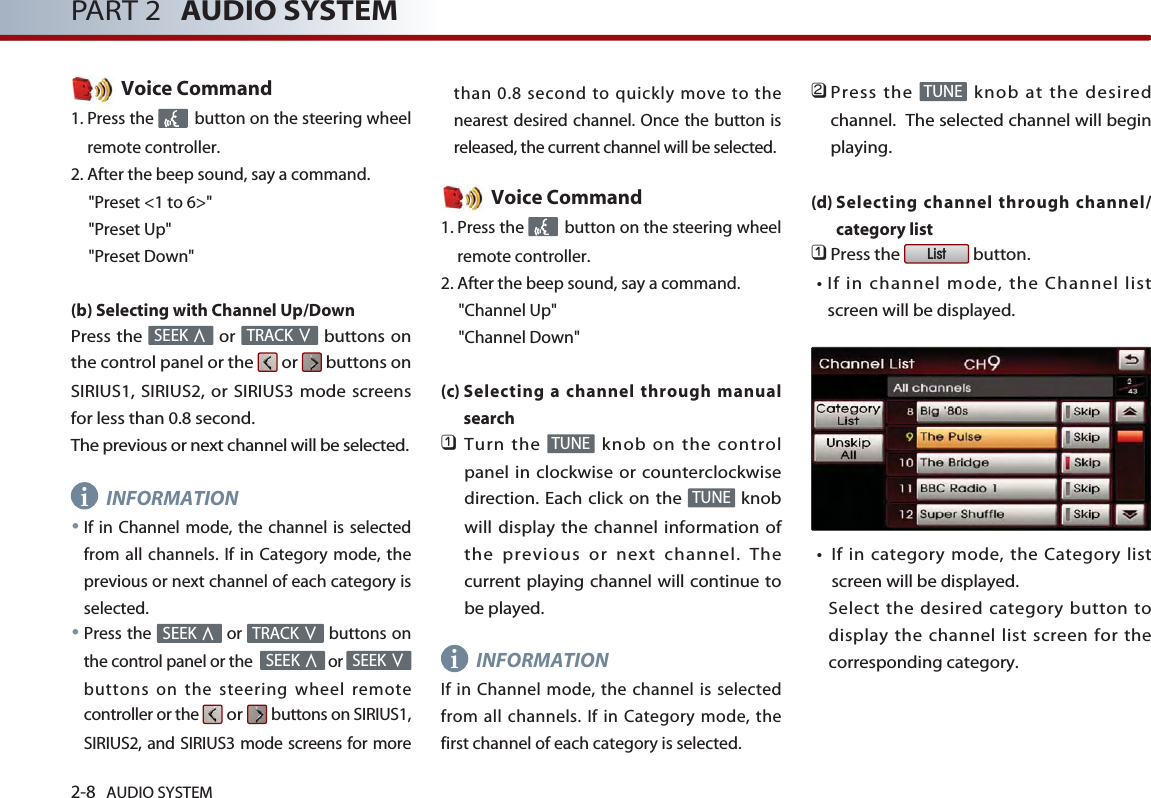 2-8 AUDIO SYSTEM PART 2 AUDIO SYSTEMVoice Command1. Press the  button on the steering wheelremote controller.2. After the beep sound, say a command.     &quot;Preset &lt;1 to 6&gt;&quot;&quot;Preset Up&quot;&quot;Preset Down&quot;(b) Selecting with Channel Up/DownPress the  or  buttons onthe control panel or the  or  buttons onSIRIUS1, SIRIUS2, or SIRIUS3 mode screensfor less than 0.8 second. The previous or next channel will be selected. INFORMATION●If in Channel mode, the channel is selectedfrom all channels. If in Category mode, theprevious or next channel of each category isselected.●Press the  or  buttons onthe control panel or the  or buttons on the steering wheel remotecontroller or the or buttons on SIRIUS1,SIRIUS2, and SIRIUS3 mode screens for morethan 0.8 second to quickly move to thenearest desired channel. Once the button isreleased, the current channel will be selected. Voice Command1. Press the  button on the steering wheelremote controller.2. After the beep sound, say a command.     &quot;Channel Up&quot;&quot;Channel Down&quot;(c) Selecting a channel through manualsearch󲻤Turn the  knob on the controlpanel in clockwise or counterclockwisedirection. Each click on the  knobwill display the channel information ofthe previous or next channel. Thecurrent playing channel will continue tobe played.INFORMATIONIf in Channel mode, the channel is selectedfrom all channels. If in Category mode, thefirst channel of each category is selected. 󲻥Press the  knob at the desiredchannel.  The selected channel will beginplaying. (d) Selecting channel through channel/category list 󲻤Press the  button.󳀏If in channel mode, the Channel listscreen will be displayed.󳀏If in category mode, the Category listscreen will be displayed. Select the desired category button todisplay the channel list screen for thecorresponding category. ListTUNETUNETUNESEEK ∨SEEK ∧TRACK ∨SEEK ∧TRACK ∨SEEK ∧ii