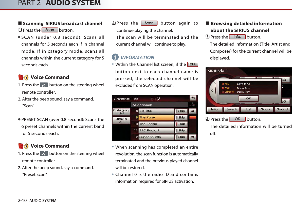 2-10 AUDIO SYSTEM PART 2 AUDIO SYSTEM■Scanning  SIRIUS broadcast channel󲻤Press the  button. ●SCAN (under 0.8 second): Scans allchannels for 5 seconds each if in channelmode. If in category mode, scans allchannels within the current category for 5seconds each. Voice Command1. Press the  button on the steering wheelremote controller.2. After the beep sound, say a command.     &quot;Scan&quot;●PRESET SCAN (over 0.8 second): Scans the6 preset channels within the current bandfor 5 seconds each. Voice Command1. Press the  button on the steering wheelremote controller.2. After the beep sound, say a command.     &quot;Preset Scan&quot;󲻥Press the  button again tocontinue playing the channel. The scan will be terminated and thecurrent channel will continue to play.INFORMATION●Within the Channel list screen, if the button next to each channel name ispressed, the selected channel will beexcluded from SCAN operation.●When scanning has completed an entirerevolution, the scan function is automaticallyterminated and the previous played channelwill be restored. ●Channel 0 is the radio ID and containsinformation required for SIRIUS activation. ■Browsing detailed informationabout the SIRIUS channel󲻤Press the  button. The detailed information (Title, Artist andComposer) for the current channel will bedisplayed.󲻥Press the  button. The detailed information will be turnedoff.OKInfo.ScanScani