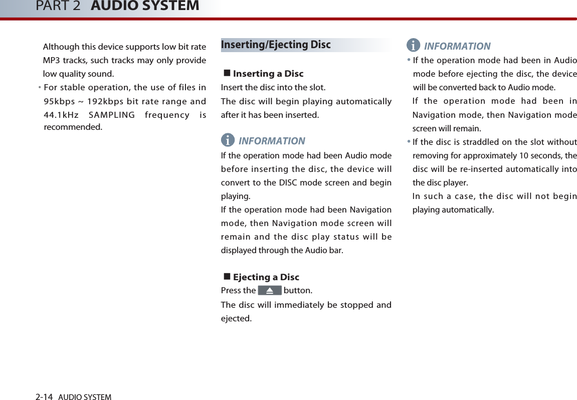 2-14 AUDIO SYSTEM PART 2 AUDIO SYSTEMAlthough this device supports low bit rateMP3 tracks, such tracks may only providelow quality sound. 󳀏For stable operation, the use of files in95kbps ~ 192kbps bit rate range and44.1kHz SAMPLING frequency isrecommended.Inserting/Ejecting Disc■Inserting a Disc Insert the disc into the slot. The disc will begin playing automaticallyafter it has been inserted. INFORMATIONIf the operation mode had been Audio modebefore inserting the disc, the device willconvert to the DISC mode screen and beginplaying. If the operation mode had been Navigationmode, then Navigation mode screen willremain and the disc play status will bedisplayed through the Audio bar. ■Ejecting a Disc Press the  button. The disc will immediately be stopped andejected. INFORMATION●If the operation mode had been in Audiomode before ejecting the disc, the devicewill be converted back to Audio mode. If the operation mode had been inNavigation mode, then Navigation modescreen will remain. ●If the disc is straddled on the slot withoutremoving for approximately 10 seconds, thedisc will be re-inserted automatically intothe disc player. In such a case, the disc will not beginplaying automatically. ii
