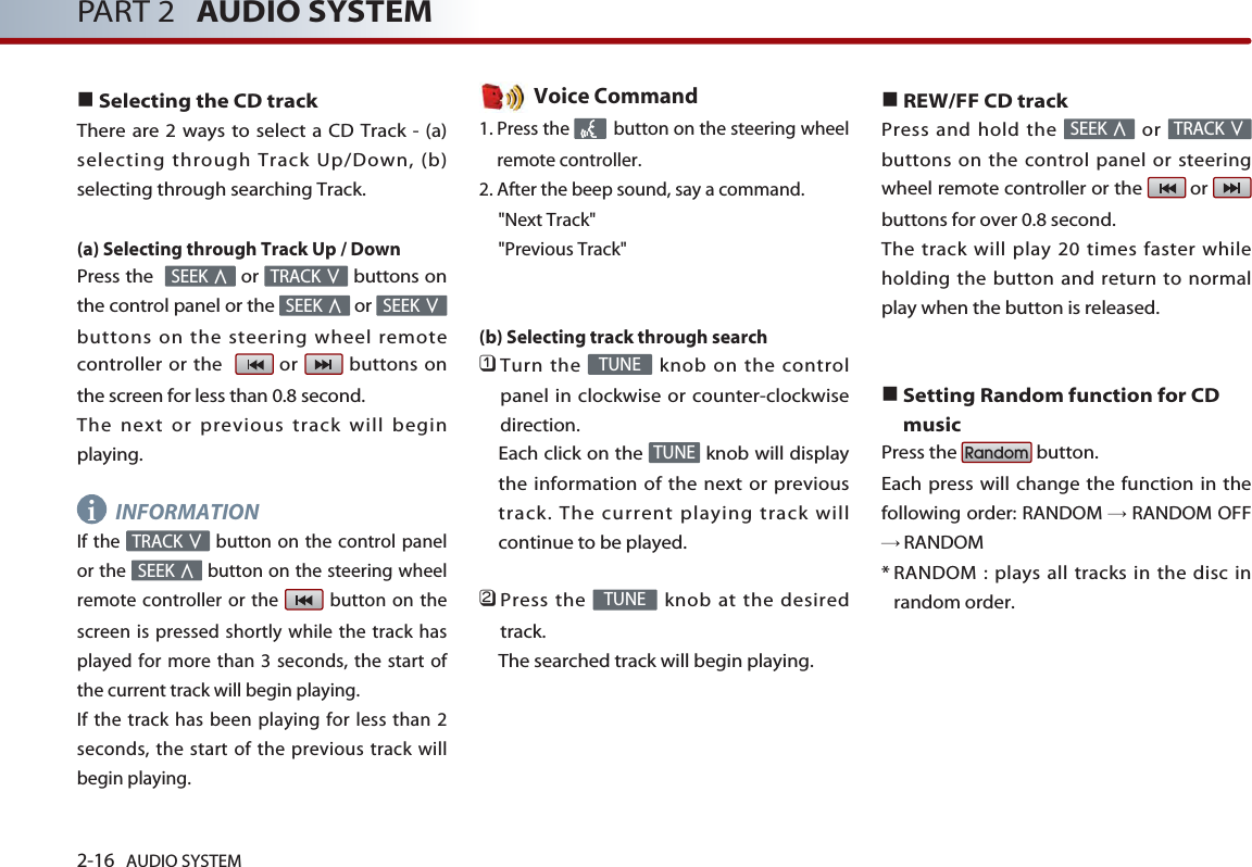 2-16 AUDIO SYSTEM PART 2 AUDIO SYSTEM■Selecting the CD trackThere are 2 ways to select a CD Track - (a)selecting through Track Up/Down, (b)selecting through searching Track.(a) Selecting through Track Up / DownPress the   or  buttons onthe control panel or the  or buttons on the steering wheel remotecontroller or the   or  buttons onthe screen for less than 0.8 second. The next or previous track will beginplaying.INFORMATIONIf the  button on the control panelor the  button on the steering wheelremote controller or the  button on thescreen is pressed shortly while the track hasplayed for more than 3 seconds, the start ofthe current track will begin playing. If the track has been playing for less than 2seconds, the start of the previous track willbegin playing.Voice Command1. Press the  button on the steering wheelremote controller.2. After the beep sound, say a command.&quot;Next Track&quot;&quot;Previous Track&quot;(b) Selecting track through search 󲻤Turn the  knob on the controlpanel in clockwise or counter-clockwisedirection. Each click on the  knob will displaythe information of the next or previoustrack. The current playing track willcontinue to be played. 󲻥Press the  knob at the desiredtrack. The searched track will begin playing. ■REW/FF CD trackPress and hold the  or buttons on the control panel or steeringwheel remote controller or the  or buttons for over 0.8 second. The track will play 20 times faster whileholding the button and return to normalplay when the button is released. ■Setting Random function for CDmusicPress the  button. Each press will change the function in thefollowing order: RANDOM →RANDOM OFF→RANDOM* RANDOM : plays all tracks in the disc inrandom order.RandomTRACK ∨SEEK ∧TUNETUNETUNESEEK ∧TRACK ∨SEEK ∨SEEK ∧TRACK ∨SEEK ∧i