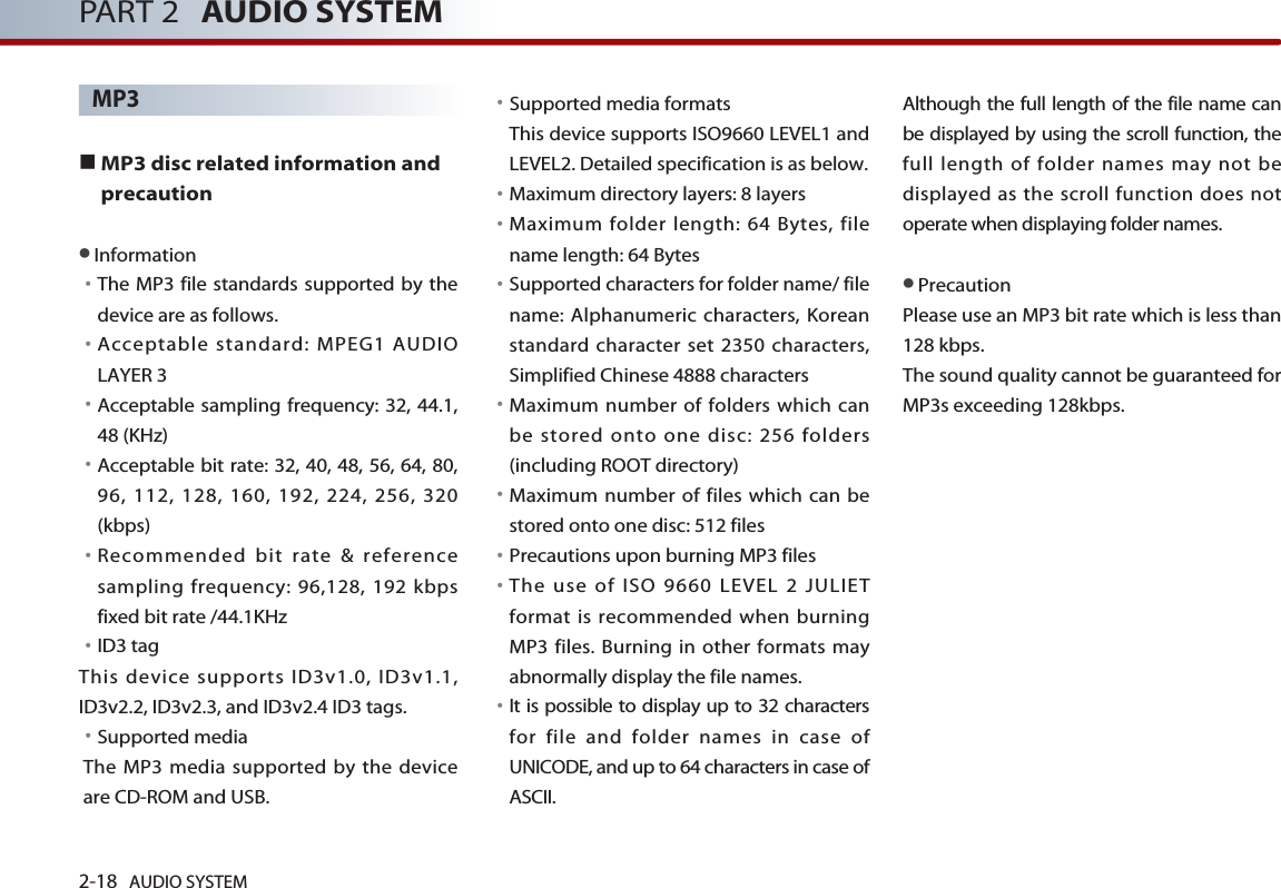 2-18 AUDIO SYSTEM PART 2 AUDIO SYSTEMMP3 ■MP3 disc related information andprecaution  ●Information󳀏The MP3 file standards supported by thedevice are as follows. 󳀏Acceptable standard: MPEG1 AUDIOLAYER 3󳀏Acceptable sampling frequency: 32, 44.1,48 (KHz)󳀏Acceptable bit rate: 32, 40, 48, 56, 64, 80,96, 112, 128, 160, 192, 224, 256, 320(kbps)󳀏Recommended bit rate &amp; referencesampling frequency: 96,128, 192 kbpsfixed bit rate /44.1KHz󳀏ID3 tag This device supports ID3v1.0, ID3v1.1,ID3v2.2, ID3v2.3, and ID3v2.4 ID3 tags.󳀏Supported media The MP3 media supported by the deviceare CD-ROM and USB.󳀏Supported media formats This device supports ISO9660 LEVEL1 andLEVEL2. Detailed specification is as below.󳀏Maximum directory layers: 8 layers󳀏Maximum folder length: 64 Bytes, filename length: 64 Bytes󳀏Supported characters for folder name/ filename: Alphanumeric characters, Koreanstandard character set 2350 characters,Simplified Chinese 4888 characters󳀏Maximum number of folders which canbe stored onto one disc: 256 folders(including ROOT directory)󳀏Maximum number of files which can bestored onto one disc: 512 files 󳀏Precautions upon burning MP3 files 󳀏The use of ISO 9660 LEVEL 2 JULIETformat is recommended when burningMP3 files. Burning in other formats mayabnormally display the file names.  󳀏It is possible to display up to 32 charactersfor file and folder names in case ofUNICODE, and up to 64 characters in case ofASCII. Although the full length of the file name canbe displayed by using the scroll function, thefull length of folder names may not bedisplayed as the scroll function does notoperate when displaying folder names. ●PrecautionPlease use an MP3 bit rate which is less than128 kbps. The sound quality cannot be guaranteed forMP3s exceeding 128kbps. 