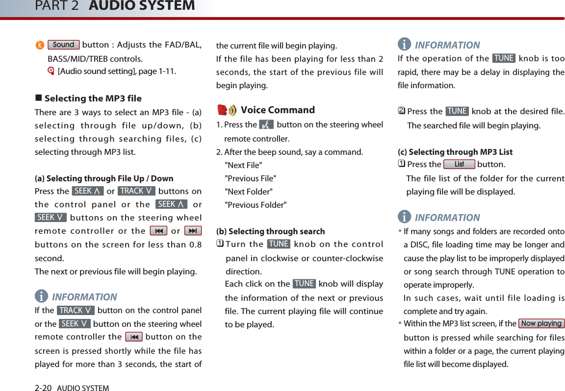 2-20 AUDIO SYSTEM PART 2 AUDIO SYSTEMbutton : Adjusts the FAD/BAL,BASS/MID/TREB controls.[Audio sound setting], page 1-11.■Selecting the MP3 fileThere are 3 ways to select an MP3 file - (a)selecting through file up/down, (b)selecting through searching files, (c)selecting through MP3 list.(a) Selecting through File Up / DownPress the  or  buttons onthe control panel or the  orbuttons on the steering wheelremote controller or the  or buttons on the screen for less than 0.8second. The next or previous file will begin playing.INFORMATIONIf the  button on the control panelor the button on the steering wheelremote controller the button on thescreen is pressed shortly while the file hasplayed for more than 3 seconds, the start ofthe current file will begin playing. If the file has been playing for less than 2seconds, the start of the previous file willbegin playing.Voice Command1. Press the  button on the steering wheelremote controller.2. After the beep sound, say a command.     &quot;Next File&quot;&quot;Previous File&quot;&quot;Next Folder&quot;&quot;Previous Folder&quot;(b) Selecting through search 󲻤Turn the  knob on the controlpanel in clockwise or counter-clockwisedirection. Each click on the  knob will displaythe information of the next or previousfile. The current playing file will continueto be played. INFORMATIONIf the operation of the  knob is toorapid, there may be a delay in displaying thefile information.󲻥Press the  knob at the desired file.The searched file will begin playing.(c) Selecting through MP3 List 󲻤Press the  button. The file list of the folder for the currentplaying file will be displayed. INFORMATION●If many songs and folders are recorded ontoa DISC, file loading time may be longer andcause the play list to be improperly displayedor song search through TUNE operation tooperate improperly. In such cases, wait until file loading iscomplete and try again.●Within the MP3 list screen, if the button is pressed while searching for fileswithin a folder or a page, the current playingfile list will become displayed.Now playingListTUNETUNETUNETUNESEEK ∨TRACK ∨SEEK ∨SEEK ∧TRACK ∨SEEK ∧Soundiiik