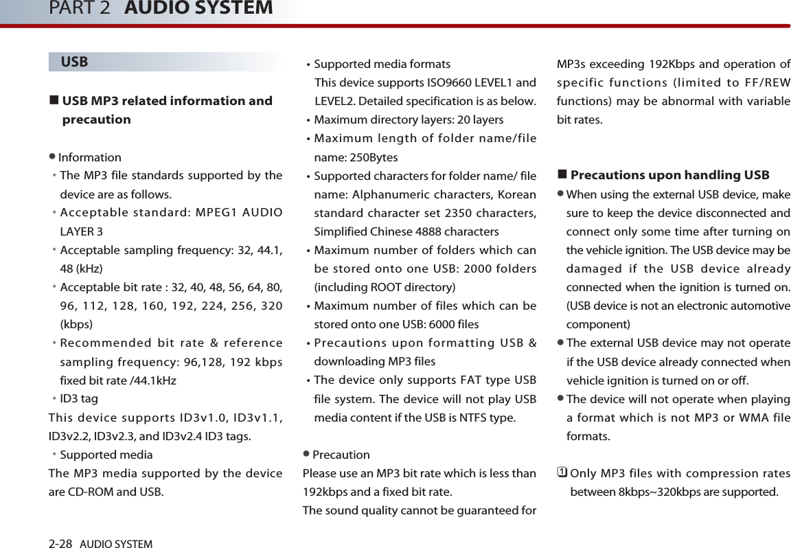 2-28 AUDIO SYSTEM PART 2 AUDIO SYSTEMUSB ■USB MP3 related information andprecaution ●Information󳀏The MP3 file standards supported by thedevice are as follows. 󳀏Acceptable standard: MPEG1 AUDIOLAYER 3󳀏Acceptable sampling frequency: 32, 44.1,48 (kHz)󳀏Acceptable bit rate : 32, 40, 48, 56, 64, 80,96, 112, 128, 160, 192, 224, 256, 320(kbps)󳀏Recommended bit rate &amp; referencesampling frequency: 96,128, 192 kbpsfixed bit rate /44.1kHz󳀏ID3 tagThis device supports ID3v1.0, ID3v1.1,ID3v2.2, ID3v2.3, and ID3v2.4 ID3 tags.󳀏Supported mediaThe MP3 media supported by the deviceare CD-ROM and USB.󳀏Supported media formats This device supports ISO9660 LEVEL1 andLEVEL2. Detailed specification is as below.󳀏Maximum directory layers: 20 layers󳀏Maximum length of folder name/filename: 250Bytes󳀏Supported characters for folder name/ filename: Alphanumeric characters, Koreanstandard character set 2350 characters,Simplified Chinese 4888 characters󳀏Maximum number of folders which canbe stored onto one USB: 2000 folders(including ROOT directory)󳀏Maximum number of files which can bestored onto one USB: 6000 files 󳀏Precautions upon formatting USB &amp;downloading MP3 files 󳀏The device only supports FAT type USBfile system. The device will not play USBmedia content if the USB is NTFS type. ●PrecautionPlease use an MP3 bit rate which is less than192kbps and a fixed bit rate. The sound quality cannot be guaranteed forMP3s exceeding 192Kbps and operation ofspecific functions (limited to FF/REWfunctions) may be abnormal with variablebit rates.    ■Precautions upon handling USB●When using the external USB device, makesure to keep the device disconnected andconnect only some time after turning onthe vehicle ignition. The USB device may bedamaged if the USB device alreadyconnected when the ignition is turned on.(USB device is not an electronic automotivecomponent)●The external USB device may not operateif the USB device already connected whenvehicle ignition is turned on or off. ●The device will not operate when playinga format which is not MP3 or WMA fileformats.󲻤Only MP3 files with compression ratesbetween 8kbps~320kbps are supported.  