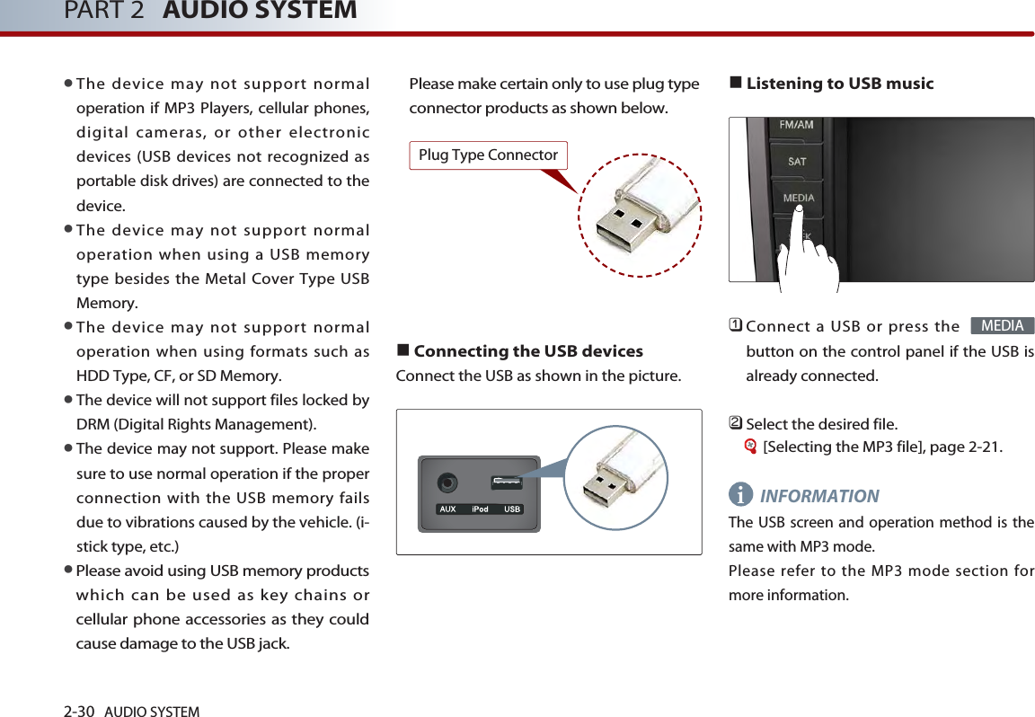 2-30 AUDIO SYSTEM PART 2 AUDIO SYSTEM●The device may not support normaloperation if MP3 Players, cellular phones,digital cameras, or other electronicdevices (USB devices not recognized asportable disk drives) are connected to thedevice. ●The device may not support normaloperation when using a USB memorytype besides the Metal Cover Type USBMemory. ●The device may not support normaloperation when using formats such asHDD Type, CF, or SD Memory. ●The device will not support files locked byDRM (Digital Rights Management).●The device may not support. Please makesure to use normal operation if the properconnection with the USB memory failsdue to vibrations caused by the vehicle. (i-stick type, etc.)●Please avoid using USB memory productswhich can be used as key chains orcellular phone accessories as they couldcause damage to the USB jack. Please make certain only to use plug typeconnector products as shown below.  ■Connecting the USB devicesConnect the USB as shown in the picture. ■Listening to USB music󲻤Connect a USB or press the button on the control panel if the USB isalready connected.󲻥Select the desired file. [Selecting the MP3 file], page 2-21.INFORMATIONThe USB screen and operation method is thesame with MP3 mode. Please refer to the MP3 mode section formore information. MEDIAiPlug Type Connector