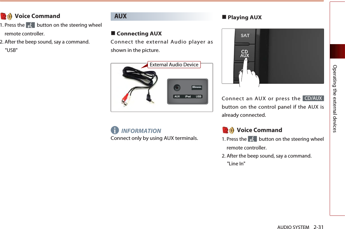 AUDIO SYSTEM    2-31Operating the external devicesVoice Command1. Press the  button on the steering wheelremote controller.2. After the beep sound, say a command.    &quot;USB&quot;AUX■Connecting AUXConnect the external Audio player asshown in the picture.INFORMATIONConnect only by using AUX terminals. ■Playing AUXConnect an AUX or press the button on the control panel if the AUX isalready connected.Voice Command1. Press the  button on the steering wheelremote controller.2. After the beep sound, say a command.    &quot;Line In&quot;CD/AUXiExternal Audio Device