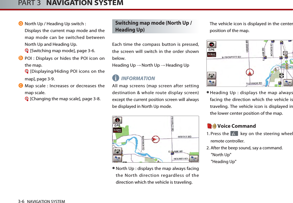 3-6 NAVIGATION SYSTEMPART 3   NAVIGATION SYSTEMNorth Up / Heading Up switch :Displays the current map mode and themap mode can be switched betweenNorth Up and Heading Up. [Switching map mode], page 3-6.POI : Displays or hides the POI icon onthe map.[Displaying/Hiding POI icons on themap], page 3-9.Map scale : Increases or decreases themap scale. [Changing the map scale], page 3-8.Switching map mode (North Up /Heading Up)Each time the compass button is pressed,the screen will switch in the order shownbelow. Heading Up →North Up →Heading UpINFORMATIONAll map screens (map screen after settingdestination &amp; whole route display screen)except the current position screen will alwaysbe displayed in North Up mode. ●North Up : displays the map always facingthe North direction regardless of thedirection which the vehicle is traveling. The vehicle icon is displayed in the centerposition of the map. ●Heading Up : displays the map alwaysfacing the direction which the vehicle istraveling. The vehicle icon is displayed inthe lower center position of the map.Voice Command1. Press the  key on the steering wheelremote controller.2. After the beep sound, say a command.     &quot;North Up&quot;&quot;Heading Up&quot;abci