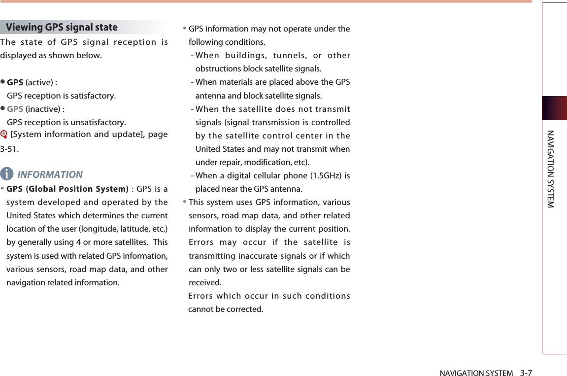 NAVIGATION SYSTEM    3-7NAVIGATION SYSTEMViewing GPS signal state The state of GPS signal reception isdisplayed as shown below.●GPS (active) : GPS reception is satisfactory.●GPS (inactive) : GPS reception is unsatisfactory.[System information and update], page3-51.INFORMATION●GPS (Global Position System) : GPS is asystem developed and operated by theUnited States which determines the currentlocation of the user (longitude, latitude, etc.)by generally using 4 or more satellites.  Thissystem is used with related GPS information,various sensors, road map data, and othernavigation related information.●GPS information may not operate under thefollowing conditions. - When buildings, tunnels, or otherobstructions block satellite signals.  - When materials are placed above the GPSantenna and block satellite signals.- When the satellite does not transmitsignals (signal transmission is controlledby the satellite control center in theUnited States and may not transmit whenunder repair, modification, etc). - When a digital cellular phone (1.5GHz) isplaced near the GPS antenna.●This system uses GPS information, varioussensors, road map data, and other relatedinformation to display the current position.Errors may occur if the satellite istransmitting inaccurate signals or if whichcan only two or less satellite signals can bereceived. Errors which occur in such conditionscannot be corrected.   i