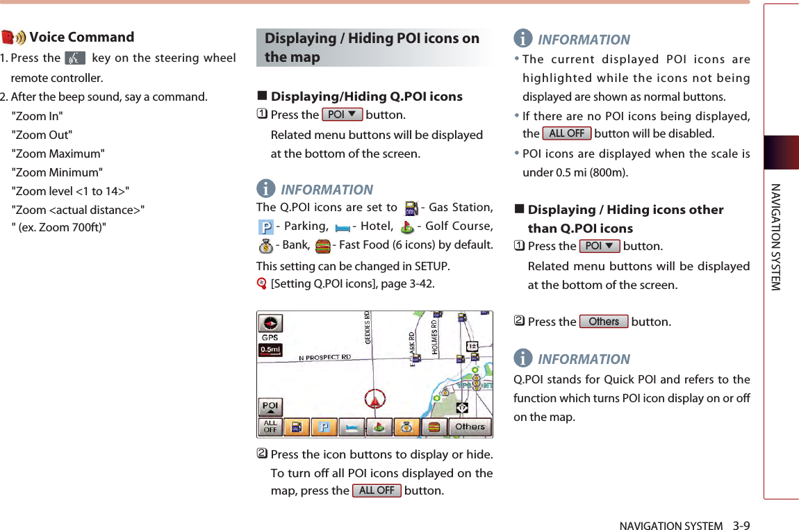 NAVIGATION SYSTEM    3-9NAVIGATION SYSTEMVoice Command1. Press the  key on the steering wheelremote controller.2. After the beep sound, say a command.   &quot;Zoom In&quot;&quot;Zoom Out&quot;&quot;Zoom Maximum&quot;&quot;Zoom Minimum&quot;&quot;Zoom level &lt;1 to 14&gt;&quot;&quot;Zoom &lt;actual distance&gt;&quot;&quot; (ex. Zoom 700ft)&quot;Displaying / Hiding POI icons onthe map■Displaying/Hiding Q.POI icons󲻤Press the  button. Related menu buttons will be displayedat the bottom of the screen. INFORMATIONThe Q.POI icons are set to  - Gas Station,- Parking,  - Hotel,  - Golf Course,- Bank,  - Fast Food (6 icons) by default.This setting can be changed in SETUP. [Setting Q.POI icons], page 3-42.󲻥Press the icon buttons to display or hide.To turn off all POI icons displayed on themap, press the  button. INFORMATION●The current displayed POI icons arehighlighted while the icons not beingdisplayed are shown as normal buttons.●If there are no POI icons being displayed,the  button will be disabled. ●POI icons are displayed when the scale isunder 0.5 mi (800m). ■Displaying / Hiding icons otherthan Q.POI icons󲻤Press the  button. Related menu buttons will be displayedat the bottom of the screen. 󲻥Press the  button. INFORMATIONQ.POI stands for Quick POI and refers to thefunction which turns POI icon display on or offon the map. OthersPOI ▼ALL OFFALL OFFPOI ▼iii