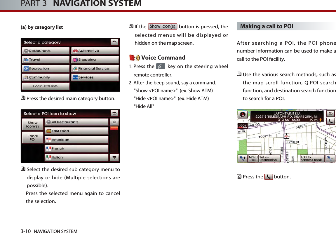 3-10 NAVIGATION SYSTEMPART 3   NAVIGATION SYSTEM(a) by category list󲻦Press the desired main category button. 󲻧Select the desired sub category menu todisplay or hide (Multiple selections arepossible). Press the selected menu again to cancelthe selection. 󲻨If the  button is pressed, theselected menus will be displayed orhidden on the map screen. Voice Command1. Press the  key on the steering wheelremote controller.2. After the beep sound, say a command.   &quot;Show &lt;POI name&gt;&quot;  (ex. Show ATM)&quot;Hide &lt;POI name&gt;&quot;  (ex. Hide ATM)&quot;Hide All&quot;Making a call to POI  After searching a POI, the POI phonenumber information can be used to make acall to the POI facility. 󲻤Use the various search methods, such asthe map scroll function, Q.POI searchfunction, and destination search functionto search for a POI.󲻥Press the  button.Show Icon(s)