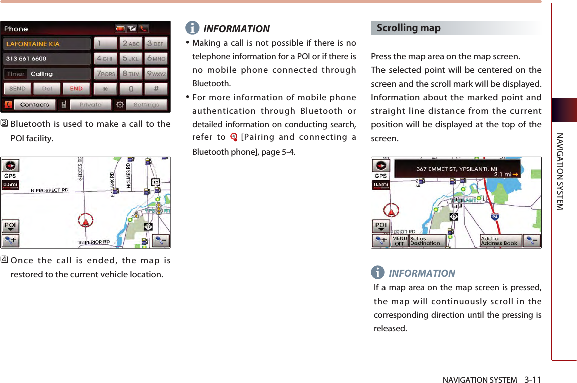 NAVIGATION SYSTEM    3-11NAVIGATION SYSTEM󲻦Bluetooth is used to make a call to thePOI facility.󲻧Once the call is ended, the map isrestored to the current vehicle location. INFORMATION●Making a call is not possible if there is notelephone information for a POI or if there isno mobile phone connected throughBluetooth.●For more information of mobile phoneauthentication through Bluetooth ordetailed information on conducting search,refer to  [Pairing and connecting aBluetooth phone], page 5-4.Scrolling map Press the map area on the map screen. The selected point will be centered on thescreen and the scroll mark will be displayed.Information about the marked point andstraight line distance from the currentposition will be displayed at the top of thescreen. INFORMATIONIf a map area on the map screen is pressed,the map will continuously scroll in thecorresponding direction until the pressing isreleased. ii