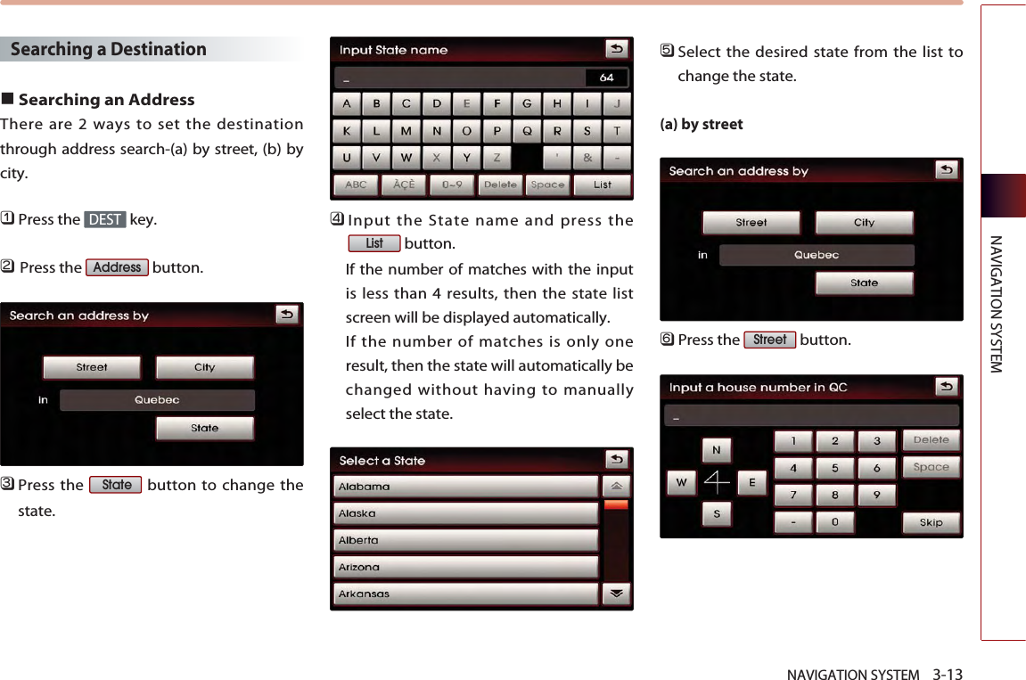 NAVIGATION SYSTEM    3-13NAVIGATION SYSTEMSearching a Destination ■Searching an AddressThere are 2 ways to set the destinationthrough address search-(a) by street, (b) bycity. 󲻤Press the  key.󲻥Press the  button.󲻦Press the  button to change thestate. 󲻧Input the State name and press thebutton. If the number of matches with the inputis less than 4 results, then the state listscreen will be displayed automatically. If the number of matches is only oneresult, then the state will automatically bechanged without having to manuallyselect the state. 󲻨Select the desired state from the list tochange the state.(a) by street󲻩Press the  button.StreetListStateAddressDEST