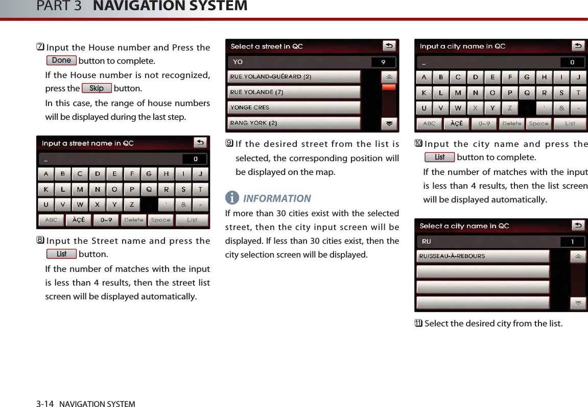 3-14 NAVIGATION SYSTEMPART 3   NAVIGATION SYSTEM󲻪Input the House number and Press thebutton to complete. If the House number is not recognized,press the  button. In this case, the range of house numberswill be displayed during the last step.󲻫Input the Street name and press thebutton. If the number of matches with the inputis less than 4 results, then the street listscreen will be displayed automatically. 󲻬If the desired street from the list isselected, the corresponding position willbe displayed on the map. INFORMATIONIf more than 30 cities exist with the selectedstreet, then the city input screen will bedisplayed. If less than 30 cities exist, then thecity selection screen will be displayed.󲻭Input the city name and press thebutton to complete. If the number of matches with the inputis less than 4 results, then the list screenwill be displayed automatically. 󲻮Select the desired city from the list. ListListSkipDonei