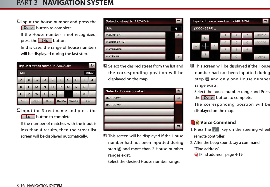 3-16 NAVIGATION SYSTEMPART 3   NAVIGATION SYSTEM󲻫Input the house number and press thebutton to complete. If the House number is not recognized,press the  button. In this case, the range of house numberswill be displayed during the last step.󲻬Input the Street name and press thebutton to complete. If the number of matches with the input isless than 4 results, then the street listscreen will be displayed automatically. 󲻭Select the desired street from the list andthe corresponding position will bedisplayed on the map. 󲻮This screen will be displayed if the Housenumber had not been inputted duringstep 󲻫and more than 2 House numberranges exist. Select the desired House number range.󲻯This screen will be displayed if the Housenumber had not been inputted duringstep 󲻫and only one House numberrange exists. Select the house number range and Pressthe  button to complete. The corresponding position will bedisplayed on the map.  Voice Command1. Press the  key on the steering wheelremote controller.2. After the beep sound, say a command.   &quot;Find address&quot; [Find address], page 4-19.DoneListSkipDone