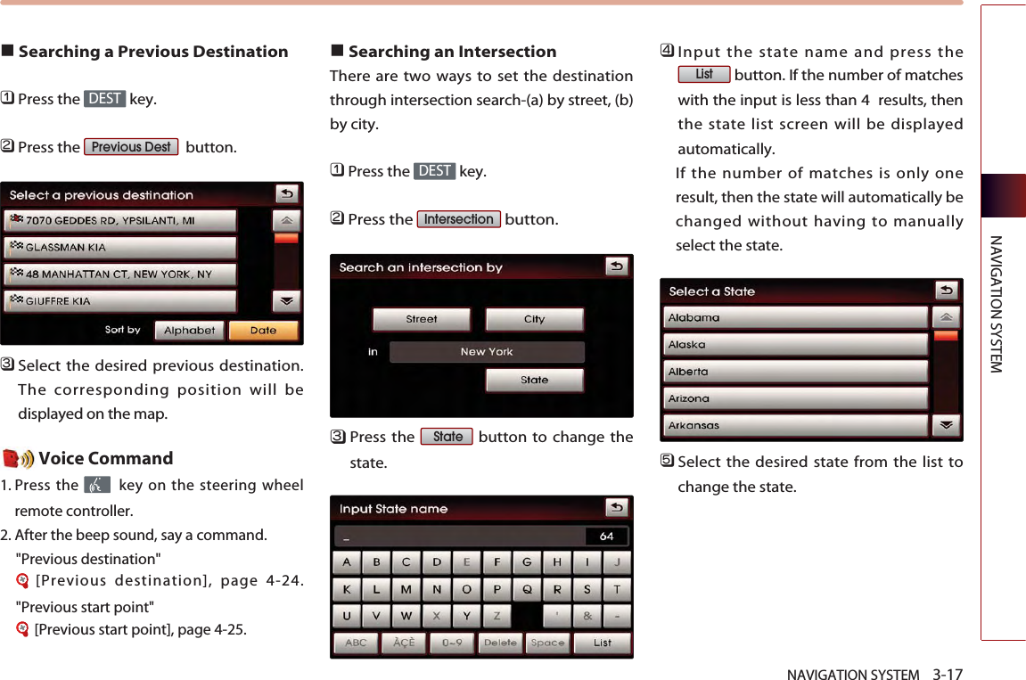 NAVIGATION SYSTEM    3-17NAVIGATION SYSTEM■Searching a Previous Destination󲻤Press the  key.󲻥Press the  button.󲻦Select the desired previous destination.The corresponding position will bedisplayed on the map. Voice Command1. Press the  key on the steering wheelremote controller.2. After the beep sound, say a command.   &quot;Previous destination&quot;[Previous destination], page 4-24.&quot;Previous start point&quot;[Previous start point], page 4-25.■Searching an Intersection There are two ways to set the destinationthrough intersection search-(a) by street, (b)by city. 󲻤Press the  key.󲻥Press the  button.󲻦Press the  button to change thestate. 󲻧Input the state name and press thebutton. If the number of matcheswith the input is less than 4  results, thenthe state list screen will be displayedautomatically. If the number of matches is only oneresult, then the state will automatically bechanged without having to manuallyselect the state.󲻨Select the desired state from the list tochange the state. ListStateIntersection DESTPrevious DestDEST