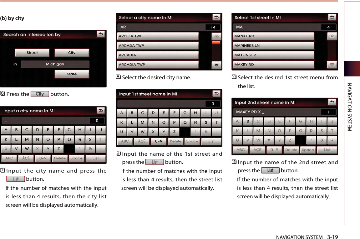 NAVIGATION SYSTEM    3-19NAVIGATION SYSTEM(b) by city󲻩Press the  button.󲻪Input the city name and press thebutton. If the number of matches with the inputis less than 4 results, then the city listscreen will be displayed automatically. 󲻫Select the desired city name.󲻬Input the name of the 1st street andpress the  button. If the number of matches with the inputis less than 4 results, then the street listscreen will be displayed automatically. 󲻭Select the desired 1st street menu fromthe list. 󲻮Input the name of the 2nd street andpress the  button. If the number of matches with the inputis less than 4 results, then the street listscreen will be displayed automatically. ListListListCity