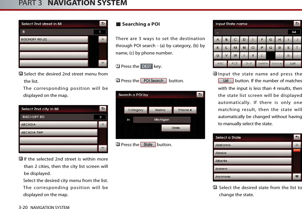 󲻯Select the desired 2nd street menu fromthe list. The corresponding position will bedisplayed on the map. 󲻰If the selected 2nd street is within morethan 2 cities, then the city list screen willbe displayed. Select the desired city menu from the list.The corresponding position will bedisplayed on the map.■Searching a POI There are 3 ways to set the destinationthrough POI search - (a) by category, (b) byname, (c) by phone number. 󲻤Press the  key.󲻥Press the  button.󲻦Press the  button.󲻧Input the state name and press thebutton. If the number of matcheswith the input is less than 4 results, thenthe state list screen will be displayedautomatically. If there is only onematching result, then the state willautomatically be changed without havingto manually select the state.󲻨Select the desired state from the list tochange the state.  ListStatePOI SearchDEST3-20 NAVIGATION SYSTEMPART 3   NAVIGATION SYSTEM