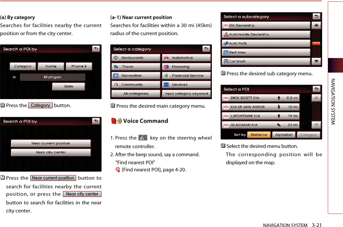 NAVIGATION SYSTEM    3-21NAVIGATION SYSTEM(a) By category Searches for facilities nearby the currentposition or from the city center.󲻩Press the  button.󲻪Press the  button tosearch for facilities nearby the currentposition, or press the button to search for facilities in the nearcity center. (a-1) Near current position Searches for facilities within a 30 mi (45km)radius of the current position. 󲻫Press the desired main category menu. Voice Command1. Press the  key on the steering wheelremote controller.2. After the beep sound, say a command.  &quot;Find nearest POI&quot;[Find nearest POI], page 4-20.󲻬Press the desired sub category menu. 󲻭Select the desired menu button. The corresponding position will bedisplayed on the map. Near city centerNear current positionCategory