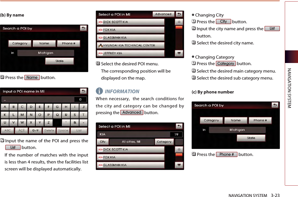 NAVIGATION SYSTEM    3-23NAVIGATION SYSTEM(b) By name󲻩Press the  button.󲻪Input the name of the POI and press thebutton. If the number of matches with the inputis less than 4 results, then the facilities listscreen will be displayed automatically. 󲻫Select the desired POI menu. The corresponding position will bedisplayed on the map. INFORMATIONWhen necessary,  the search conditions forthe city and category can be changed bypressing the  button. ●Changing City 󲻤Press the  button.󲻥Input the city name and press the button.󲻦Select the desired city name.●Changing Category󲻤Press the  button.󲻥Select the desired main category menu. 󲻦Select the desired sub category menu. (c) By phone number󲻩Press the  button.Phone #CategoryListCityAdvancedListNamei