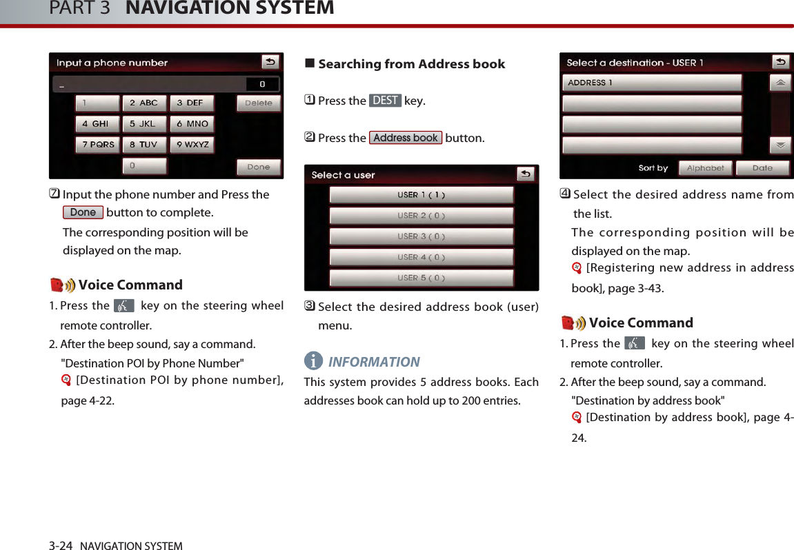 3-24 NAVIGATION SYSTEMPART 3   NAVIGATION SYSTEM󲻪Input the phone number and Press thebutton to complete. The corresponding position will bedisplayed on the map. Voice Command1. Press the  key on the steering wheelremote controller.2. After the beep sound, say a command.  &quot;Destination POI by Phone Number&quot;[Destination POI by phone number],page 4-22.■Searching from Address book󲻤Press the  key.󲻥Press the  button.󲻦Select the desired address book (user)menu. INFORMATIONThis system provides 5 address books. Eachaddresses book can hold up to 200 entries.󲻧Select the desired address name fromthe list. The corresponding position will bedisplayed on the map. [Registering new address in addressbook], page 3-43.Voice Command1. Press the  key on the steering wheelremote controller.2. After the beep sound, say a command.  &quot;Destination by address book&quot;[Destination by address book], page 4-24.Address bookDESTDonei