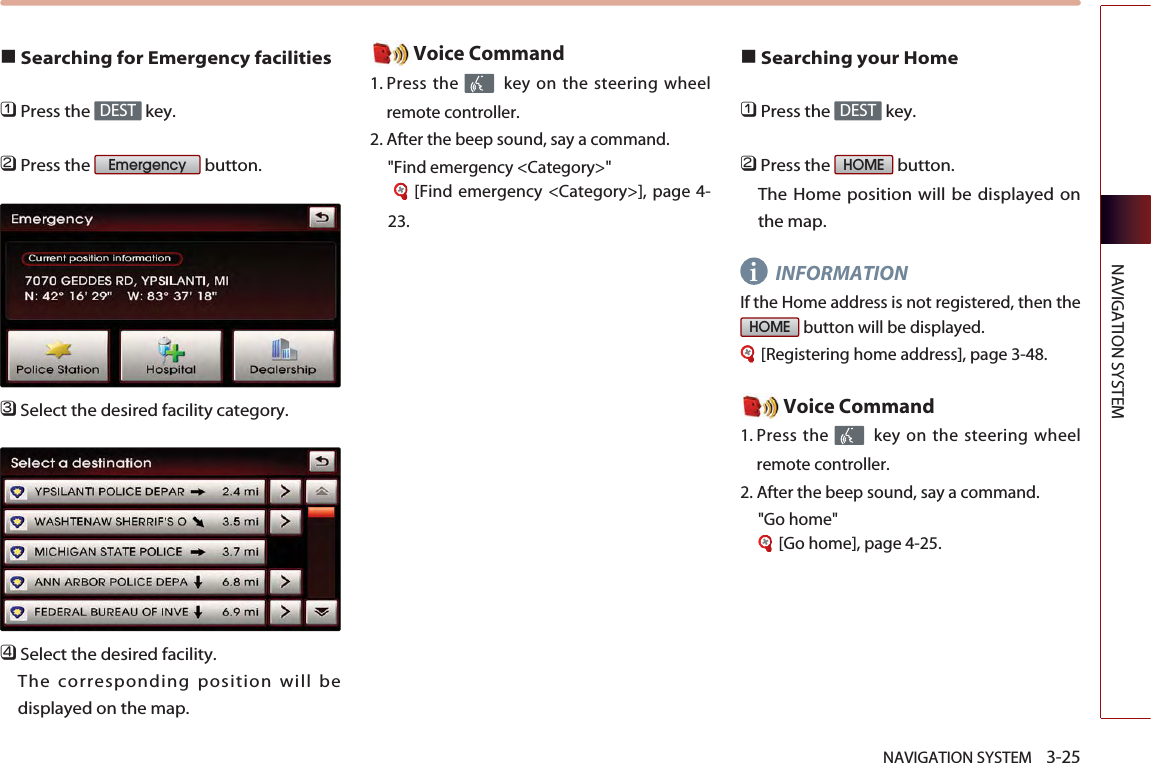 NAVIGATION SYSTEM    3-25NAVIGATION SYSTEM■Searching for Emergency facilities󲻤Press the  key.󲻥Press the  button.󲻦Select the desired facility category. 󲻧Select the desired facility. The corresponding position will bedisplayed on the map. Voice Command1. Press the  key on the steering wheelremote controller.2. After the beep sound, say a command.  &quot;Find emergency &lt;Category&gt;&quot;[Find emergency &lt;Category&gt;], page 4-23.■Searching your Home󲻤Press the  key.󲻥Press the  button. The Home position will be displayed onthe map. INFORMATIONIf the Home address is not registered, then thebutton will be displayed. [Registering home address], page 3-48.Voice Command1. Press the  key on the steering wheelremote controller.2. After the beep sound, say a command.  &quot;Go home&quot;[Go home], page 4-25.HOMEHOMEDESTEmergencyDESTi