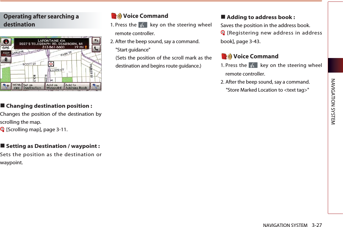 NAVIGATION SYSTEM    3-27NAVIGATION SYSTEMOperating after searching adestination ■Changing destination position : Changes the position of the destination byscrolling the map. [Scrolling map], page 3-11.■Setting as Destination / waypoint :Sets the position as the destination orwaypoint. Voice Command1. Press the  key on the steering wheelremote controller.2. After the beep sound, say a command.  &quot;Start guidance&quot; (Sets the position of the scroll mark as thedestination and begins route guidance.)■Adding to address book : Saves the position in the address book. [Registering new address in addressbook], page 3-43. Voice Command1. Press the  key on the steering wheelremote controller.2. After the beep sound, say a command.  &quot;Store Marked Location to &lt;text tag&gt;&quot;