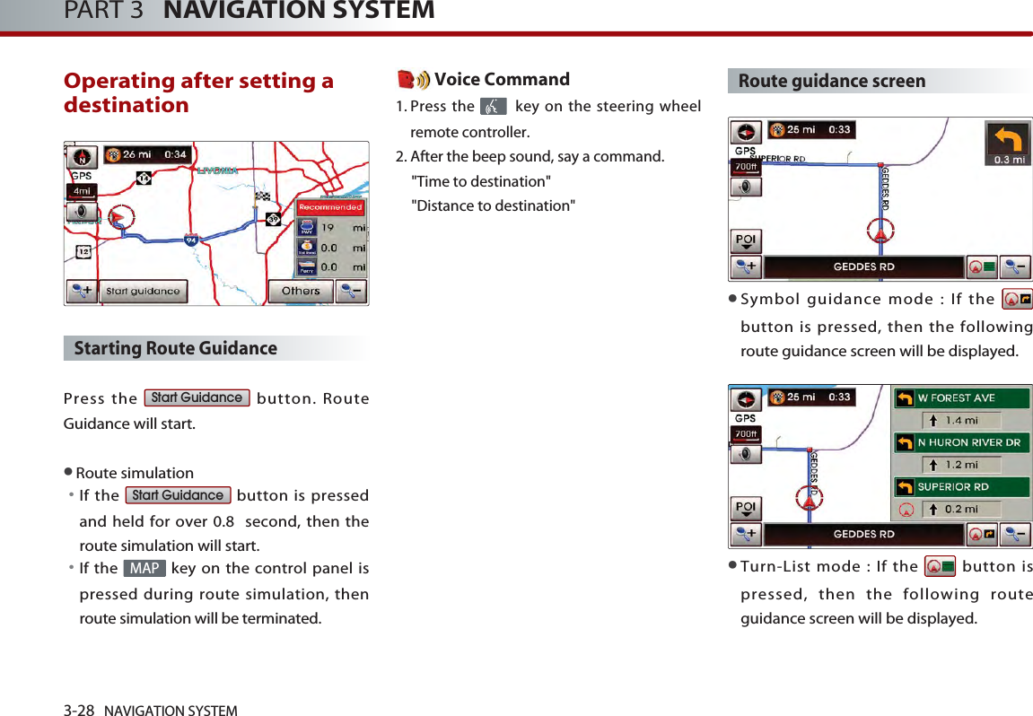 3-28 NAVIGATION SYSTEMPART 3   NAVIGATION SYSTEMOperating after setting adestination Starting Route Guidance Press the  button. RouteGuidance will start. ●Route simulation󳀏If the  button is pressedand held for over 0.8  second, then theroute simulation will start. 󳀏If the  key on the control panel ispressed during route simulation, thenroute simulation will be terminated.Voice Command1. Press the  key on the steering wheelremote controller.2. After the beep sound, say a command.  &quot;Time to destination&quot; &quot;Distance to destination&quot;Route guidance screen●Symbol guidance mode : If the button is pressed, then the followingroute guidance screen will be displayed. ●Turn-List mode : If the  button ispressed, then the following routeguidance screen will be displayed. MAPStart GuidanceStart Guidance