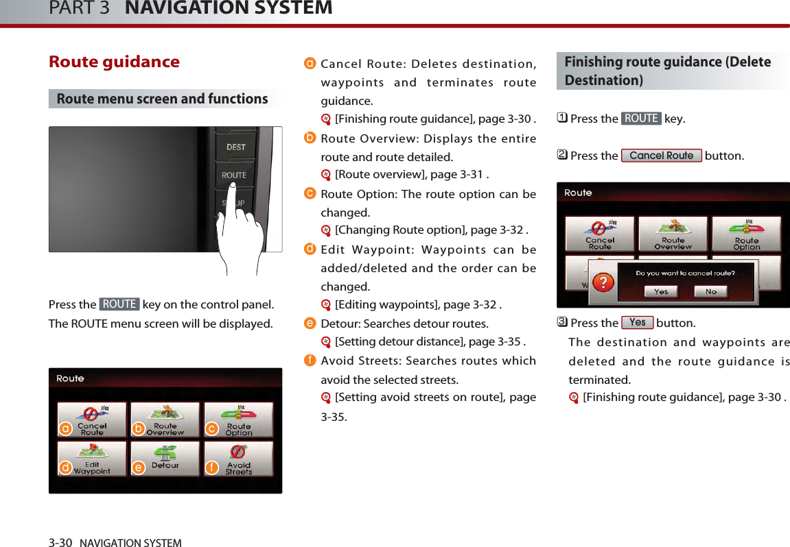 3-30 NAVIGATION SYSTEMPART 3   NAVIGATION SYSTEMRoute guidance Route menu screen and functionsPress the  key on the control panel. The ROUTE menu screen will be displayed. Cancel Route: Deletes destination,waypoints and terminates routeguidance. [Finishing route guidance], page 3-30 .Route Overview: Displays the entireroute and route detailed.[Route overview], page 3-31 .Route Option: The route option can bechanged. [Changing Route option], page 3-32 .Edit Waypoint: Waypoints can beadded/deleted and the order can bechanged. [Editing waypoints], page 3-32 .Detour: Searches detour routes. [Setting detour distance], page 3-35 .Avoid Streets: Searches routes whichavoid the selected streets. [Setting avoid streets on route], page3-35.Finishing route guidance (DeleteDestination)󲻤Press the  key.󲻥Press the  button. 󲻦Press the  button. The destination and waypoints aredeleted and the route guidance isterminated.[Finishing route guidance], page 3-30 .YesCancel RouteROUTEROUTEaa b cd e fbcdef