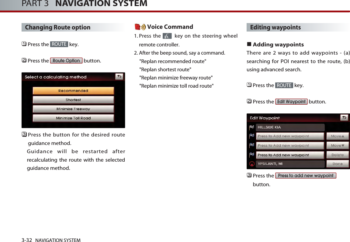 3-32 NAVIGATION SYSTEMPART 3   NAVIGATION SYSTEMChanging Route option󲻤Press the  key.󲻥Press the  button.󲻦Press the button for the desired routeguidance method. Guidance will be restarted afterrecalculating the route with the selectedguidance method. Voice Command1. Press the  key on the steering wheelremote controller.2. After the beep sound, say a command.  &quot;Replan recommended route&quot;&quot;Replan shortest route&quot;&quot;Replan minimize freeway route&quot;&quot;Replan minimize toll road route&quot;Editing waypoints■Adding waypointsThere are 2 ways to add waypoints - (a)searching for POI nearest to the route, (b)using advanced search.󲻤Press the  key.󲻥Press the  button.󲻦Press the button.Press to add new waypointEdit WaypointROUTERoute OptionROUTE