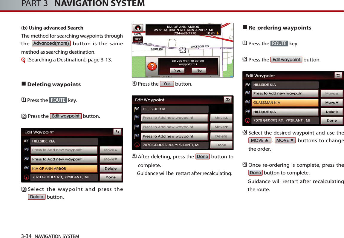 3-34 NAVIGATION SYSTEMPART 3   NAVIGATION SYSTEM(b) Using advanced Search The method for searching waypoints throughthe  button is the samemethod as searching destination.[Searching a Destination], page 3-13.■Deleting waypoints󲻤Press the  key.󲻥Press the  button.󲻦Select the waypoint and press thebutton. 󲻧Press the  button.󲻨After deleting, press the  button tocomplete. Guidance will be  restart after recalculating.■Re-ordering waypoints󲻤Press the  key.󲻥Press the  button.󲻦Select the desired waypoint and use the,  buttons to changethe order. 󲻧Once re-ordering is complete, press thebutton to complete. Guidance will restart after recalculatingthe route. DoneMOVE ▼MOVE ▲Edit waypointROUTEDoneYesDeleteEdit waypointROUTEAdvanced(more)