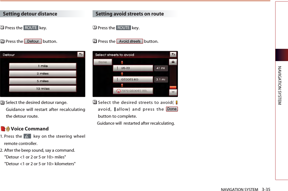 NAVIGATION SYSTEM    3-35NAVIGATION SYSTEMSetting detour distance󲻤Press the  key.󲻥Press the  button.󲻦Select the desired detour range.Guidance will restart after recalculatingthe detour route. Voice Command1. Press the  key on the steering wheelremote controller.2. After the beep sound, say a command.  &quot;Detour &lt;1 or 2 or 5 or 10&gt; miles&quot;&quot;Detour &lt;1 or 2 or 5 or 10&gt; kilometers&quot;Setting avoid streets on route󲻤Press the  key.󲻥Press the  button.󲻦Select the desired streets to avoid( avoid,  allow) and press the button to complete. Guidance will  restarted after recalculating.DoneAvoid streetsROUTEDetourROUTE