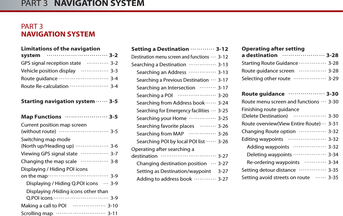 PART 3   NAVIGATION SYSTEMPART 3NAVIGATION SYSTEM Limitations of the navigation system ………………………… 3-2GPS signal reception state ………… 3-2Vehicle position display …………… 3-3Route guidance ……………………… 3-4Route Re-calculation ………………… 3-4Starting navigation system…… 3-5Map Functions ………………… 3-5Current position map screen (without route) ……………………… 3-5Switching map mode (North up/Heading up) ……………… 3-6Viewing GPS signal state …………… 3-7Changing the map scale …………… 3-8Displaying / Hiding POI icons on the map…………………………… 3-9Displaying / Hiding Q.POI icons …3-9Displaying /Hiding icons other thanQ.POI icons………………………… 3-9Making a call to POI ……………… 3-10Scrolling map ……………………… 3-11Setting a Destination ………… 3-12Destination menu screen and functions…3-12Searching a Destination …………… 3-13Searching an Address  …………… 3-13Searching a Previous Destination…3-17Searching an Intersection  ……… 3-17Searching a POI ………………… 3-20Searching from Address book…… 3-24Searching for Emergency facilities…3-25Searching your Home …………… 3-25Searching favorite places ……… 3-26Searching from MAP …………… 3-26Searching POI by local POI list…… 3-26Operating after searching a destination  ………………………… 3-27Changing destination position …3-27Setting as Destination/waypoint 3-27Adding to address book ………… 3-27Operating after setting a destination   ………………… 3-28 Starting Route Guidance…………… 3-28Route guidance screen …………… 3-28Selecting other route ……………… 3-29Route guidance ……………… 3-30Route menu screen and functions …3-30Finishing route guidance(Delete Destination) ……………… 3-30Route overview(View Entire Route)…3-31Changing Route option …………… 3-32Editing waypoints ………………… 3-32Adding waypoints ……………… 3-32Deleting waypoints ……………… 3-34Re-ordering waypoints ………… 3-34Setting detour distance …………… 3-35Setting avoid streets on route …… 3-35