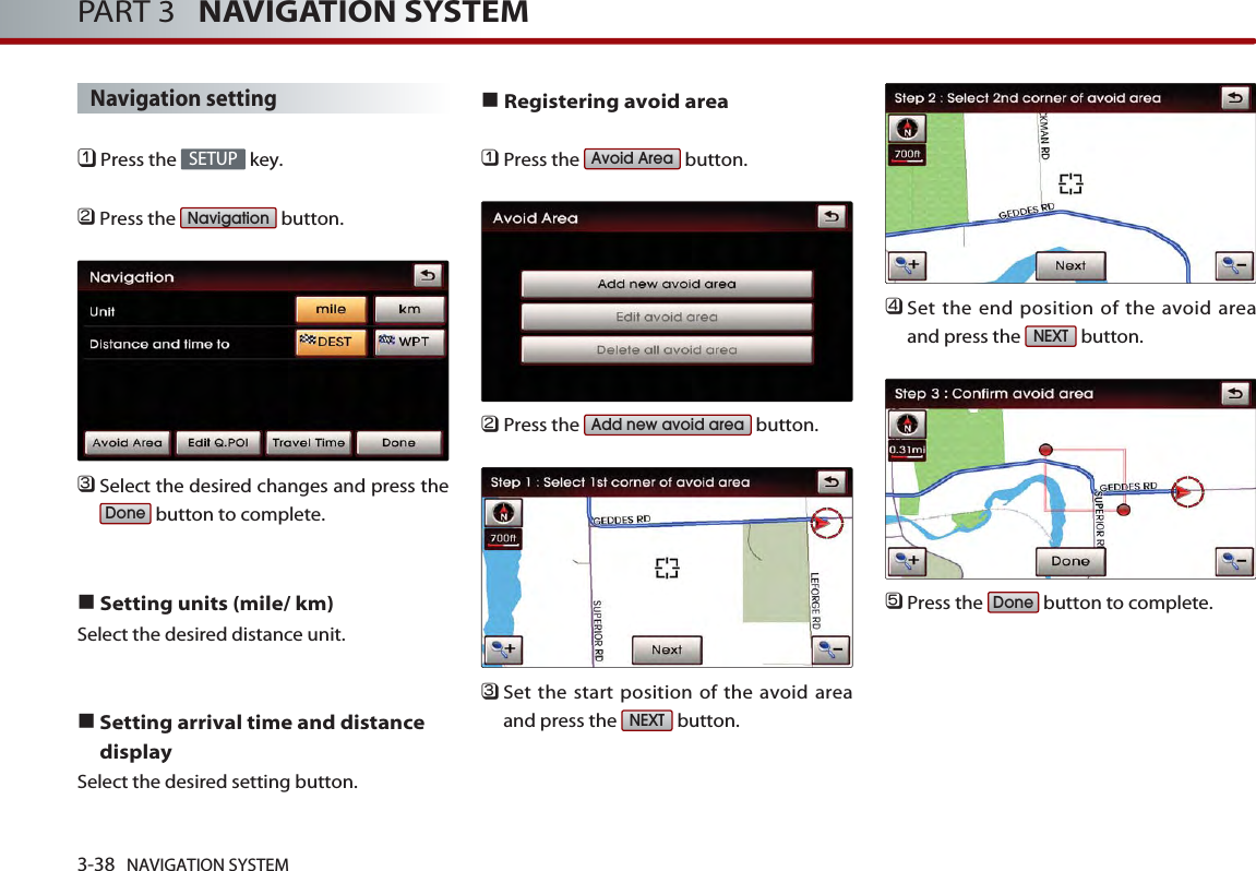 3-38 NAVIGATION SYSTEMPART 3   NAVIGATION SYSTEMNavigation setting󲻤Press the  key.󲻥Press the  button.󲻦Select the desired changes and press thebutton to complete.■Setting units (mile/ km)Select the desired distance unit. ■Setting arrival time and distancedisplaySelect the desired setting button. ■Registering avoid area󲻤Press the  button.󲻥Press the  button.󲻦Set the start position of the avoid areaand press the  button. 󲻧Set the end position of the avoid areaand press the  button.󲻨Press the  button to complete.DoneNEXTNEXTAdd new avoid areaAvoid AreaDoneNavigationSETUP