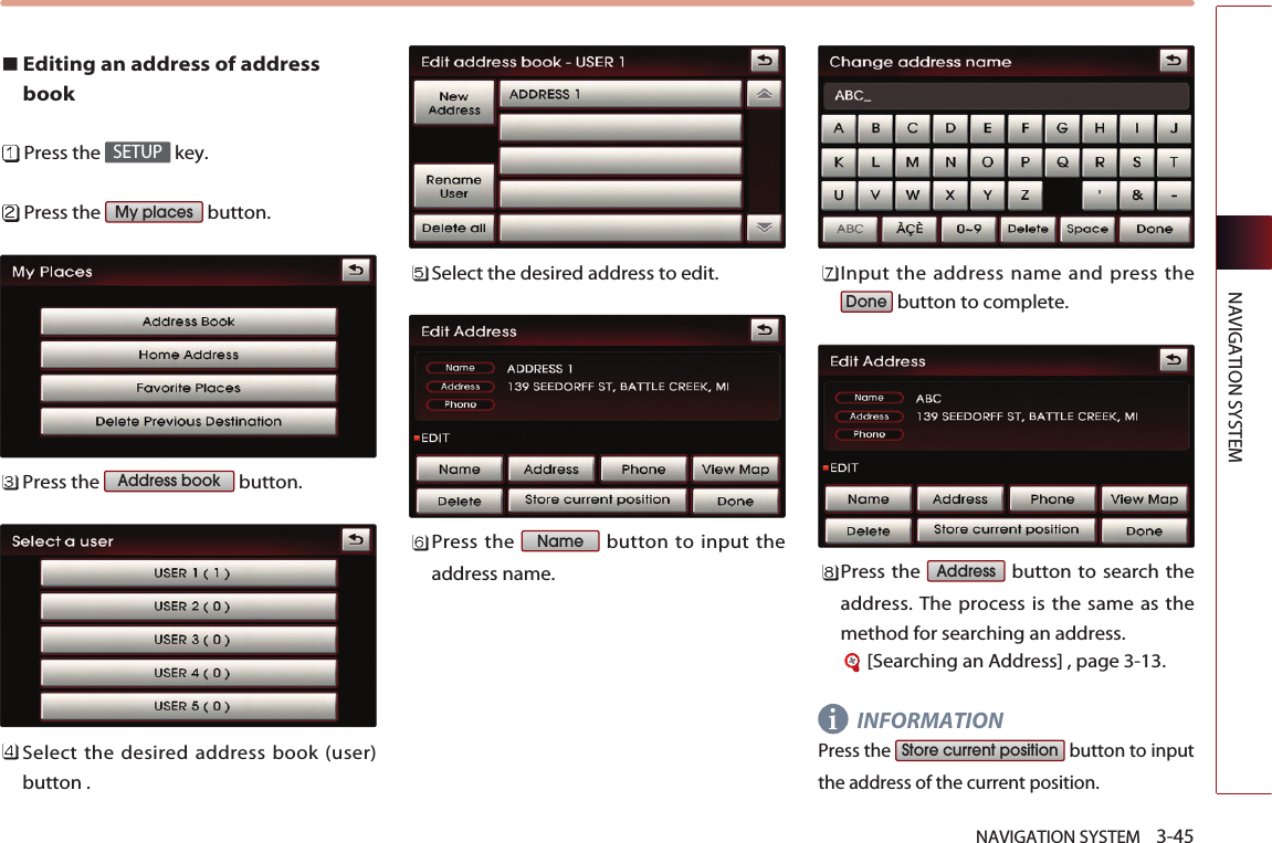 NAVIGATION SYSTEM    3-45NAVIGATION SYSTEMEditing an address of addressbookPress the  key.Press the  button.Press the  button.Select the desired address book (user)button .Select the desired address to edit. Press the  button to input theaddress name.Input the address name and press thebutton to complete.Press the  button to search theaddress. The process is the same as themethod for searching an address.[Searching an Address] , page 3-13.INFORMATIONPress the  button to inputthe address of the current position.Store current positionAddressDoneNameAddress bookMy placesSETUPi