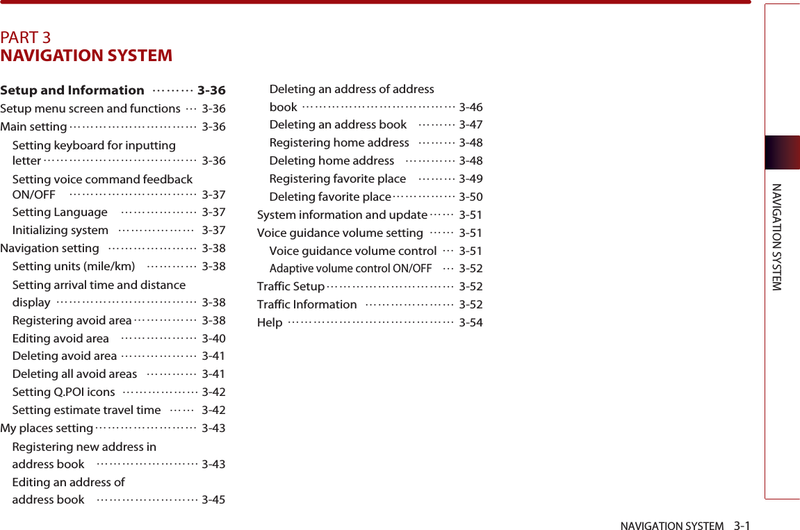 NAVIGATION SYSTEM    3-1NAVIGATION SYSTEMPART 3NAVIGATION SYSTEM Setup and Information ……… 3-36Setup menu screen and functions …3-36Main setting………………………… 3-36Setting keyboard for inputting letter……………………………… 3-36Setting voice command feedback ON/OFF ………………………… 3-37Setting Language ……………… 3-37Initializing system ……………… 3-37Navigation setting ………………… 3-38Setting units (mile/km) ………… 3-38Setting arrival time and distance display …………………………… 3-38Registering avoid area…………… 3-38Editing avoid area ……………… 3-40Deleting avoid area ……………… 3-41Deleting all avoid areas ………… 3-41Setting Q.POI icons ……………… 3-42Setting estimate travel time …… 3-42My places setting…………………… 3-43Registering new address inaddress book …………………… 3-43Editing an address ofaddress book  …………………… 3-45Deleting an address of address book ……………………………… 3-46Deleting an address book ……… 3-47Registering home address ……… 3-48Deleting home address ………… 3-48Registering favorite place ……… 3-49Deleting favorite place…………… 3-50System information and update…… 3-51Voice guidance volume setting …… 3-51Voice guidance volume control …3-51Adaptive volume control ON/OFF…3-52Traffic Setup………………………… 3-52Traffic Information ………………… 3-52Help ………………………………… 3-54
