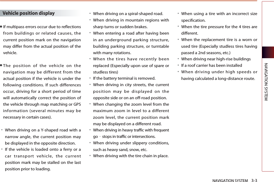 NAVIGATION SYSTEM    3-3NAVIGATION SYSTEMVehicle position display●If multipass errors occur due to reflectionsfrom buildings or related causes, thecurrent position mark on the navigationmay differ from the actual position of thevehicle. ●The position of the vehicle on thenavigation may be different from theactual position if the vehicle is under thefollowing conditions. If such differencesoccur, driving for a short period of timewill automatically correct the position ofthe vehicle through map matching or GPSinformation (several minutes may benecessary in certain cases).󳀏When driving on a Y-shaped road with anarrow angle, the current position maybe displayed in the opposite direction.󳀏If the vehicle is loaded onto a ferry or acar transport vehicle, the currentposition mark may be stalled on the lastposition prior to loading. 󳀏When driving on a spiral-shaped road. 󳀏When driving in mountain regions withsharp turns or sudden brakes. 󳀏When entering a road after having beenin an underground parking structure,building parking structure, or turntablewith many rotations. 󳀏When the tires have recently beenreplaced (Especially upon use of spare orstudless tires)󳀏If the battery terminal is removed. 󳀏When driving in city streets, the currentposition may be displayed on theopposite side or on an off-road position.󳀏When changing the zoom level from themaximum zoom in level to a differentzoom level, the current position markmay be displayed on a different road. 󳀏When driving in heavy traffic with frequentgo·stops in traffic or intersections.󳀏When driving under slippery conditions,such as heavy sand, snow, etc. 󳀏When driving with the tire chain in place.󳀏When using a tire with an incorrect sizespecification. 󳀏When the tire pressure for the 4 tires aredifferent.  󳀏When the replacement tire is a worn orused tire (Especially studless tires havingpassed a 2nd seasons, etc.) 󳀏When driving near high-rise buildings󳀏If a roof carrier has been installed  󳀏When driving under high speeds orhaving calculated a long-distance route.