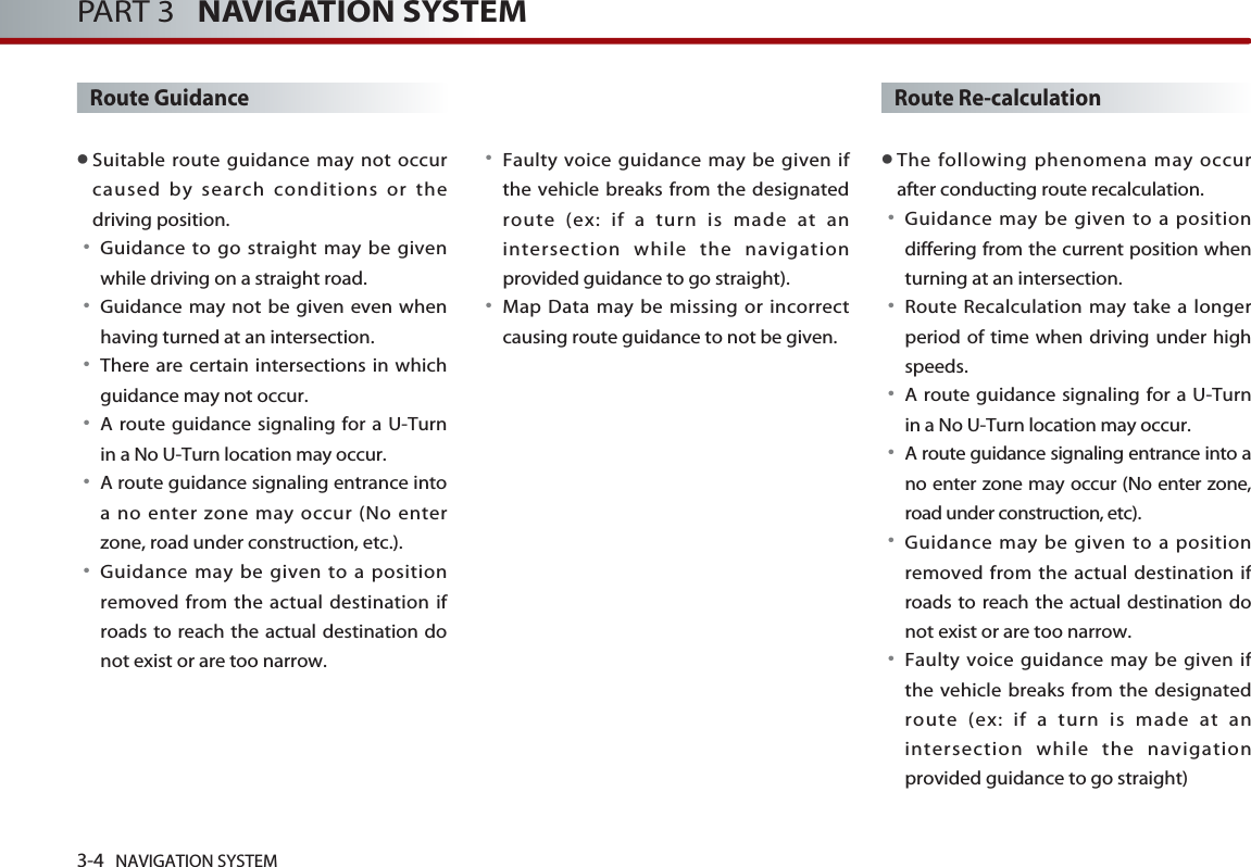 Route Guidance●Suitable route guidance may not occurcaused by search conditions or thedriving position. 󳀏Guidance to go straight may be givenwhile driving on a straight road. 󳀏Guidance may not be given even whenhaving turned at an intersection.󳀏There are certain intersections in whichguidance may not occur. 󳀏A route guidance signaling for a U-Turnin a No U-Turn location may occur. 󳀏A route guidance signaling entrance intoa no enter zone may occur (No enterzone, road under construction, etc.). 󳀏Guidance may be given to a positionremoved from the actual destination ifroads to reach the actual destination donot exist or are too narrow.  󳀏Faulty voice guidance may be given ifthe vehicle breaks from the designatedroute (ex: if a turn is made at anintersection while the navigationprovided guidance to go straight). 󳀏Map Data may be missing or incorrectcausing route guidance to not be given.Route Re-calculation●The following phenomena may occurafter conducting route recalculation.󳀏Guidance may be given to a positiondiffering from the current position whenturning at an intersection.  󳀏Route Recalculation may take a longerperiod of time when driving under highspeeds. 󳀏A route guidance signaling for a U-Turnin a No U-Turn location may occur. 󳀏A route guidance signaling entrance into ano enter zone may occur (No enter zone,road under construction, etc). 󳀏Guidance may be given to a positionremoved from the actual destination ifroads to reach the actual destination donot exist or are too narrow.  󳀏Faulty voice guidance may be given ifthe vehicle breaks from the designatedroute (ex: if a turn is made at anintersection while the navigationprovided guidance to go straight)3-4 NAVIGATION SYSTEMPART 3   NAVIGATION SYSTEM