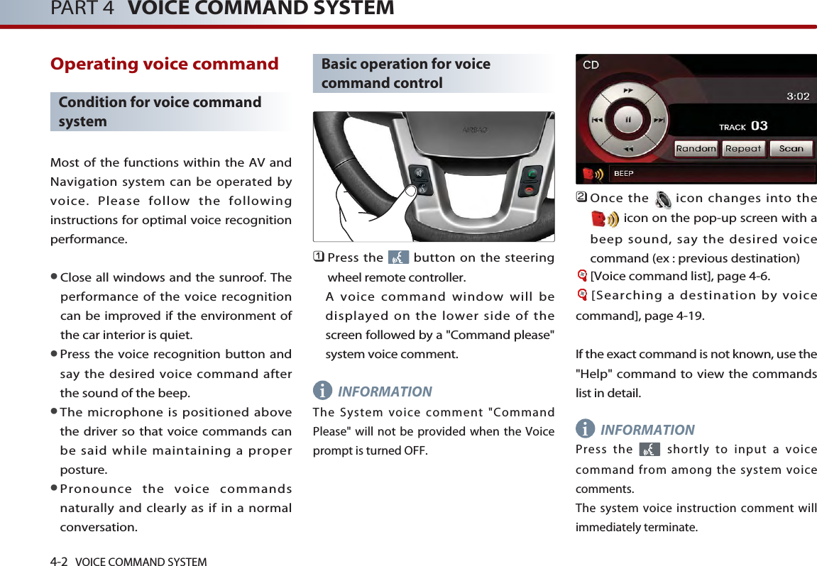 4-2 VOICE COMMAND SYSTEMPART 4 VOICE COMMAND SYSTEMOperating voice command Condition for voice commandsystemMost of the functions within the AV andNavigation system can be operated byvoice. Please follow the followinginstructions for optimal voice recognitionperformance. ●Close all windows and the sunroof. Theperformance of the voice recognitioncan be improved if the environment ofthe car interior is quiet. ●Press the voice recognition button andsay the desired voice command afterthe sound of the beep.●The microphone is positioned abovethe driver so that voice commands canbe said while maintaining a properposture.●Pronounce the voice commandsnaturally and clearly as if in a normalconversation. Basic operation for voicecommand control󲻤Press the  button on the steeringwheel remote controller. A voice command window will bedisplayed on the lower side of thescreen followed by a &quot;Command please&quot;system voice comment. INFORMATIONThe System voice comment &quot;CommandPlease&quot; will not be provided when the Voiceprompt is turned OFF. 󲻥Once the icon changes into theicon on the pop-up screen with abeep sound, say the desired voicecommand (ex : previous destination)[Voice command list], page 4-6.[Searching a destination by voicecommand], page 4-19.If the exact command is not known, use the&quot;Help&quot; command to view the commandslist in detail. INFORMATIONPress the  shortly to input a voicecommand from among the system voicecomments. The system voice instruction comment willimmediately terminate. ii