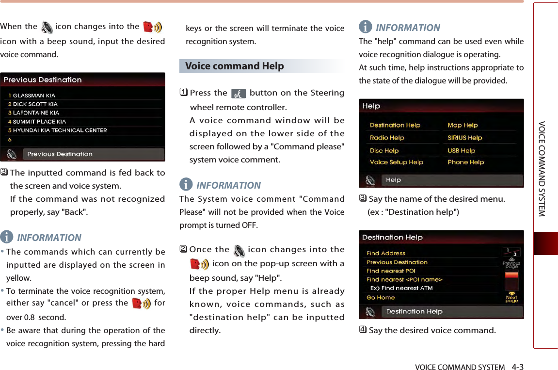 VOICE COMMAND SYSTEM    4-3VOICE COMMAND SYSTEMWhen the icon changes into the icon with a beep sound, input the desiredvoice command. 󲻦The inputted command is fed back tothe screen and voice system. If the command was not recognizedproperly, say &quot;Back&quot;. INFORMATION●The commands which can currently beinputted are displayed on the screen inyellow.●To terminate the voice recognition system,either say &quot;cancel&quot; or press the  forover 0.8  second. ●Be aware that during the operation of thevoice recognition system, pressing the hardkeys or the screen will terminate the voicerecognition system. Voice command Help󲻤Press the  button on the Steeringwheel remote controller. A voice command window will bedisplayed on the lower side of thescreen followed by a &quot;Command please&quot;system voice comment.INFORMATIONThe System voice comment &quot;CommandPlease&quot; will not be provided when the Voiceprompt is turned OFF. 󲻥Once the icon changes into theicon on the pop-up screen with abeep sound, say &quot;Help&quot;. If the proper Help menu is alreadyknown, voice commands, such as&quot;destination help&quot; can be inputteddirectly. INFORMATIONThe &quot;help&quot; command can be used even whilevoice recognition dialogue is operating. At such time, help instructions appropriate tothe state of the dialogue will be provided. 󲻦Say the name of the desired menu. (ex : &quot;Destination help&quot;)󲻧Say the desired voice command.iii