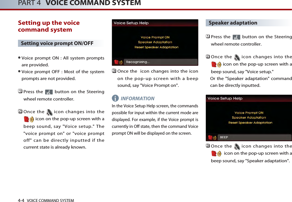 4-4 VOICE COMMAND SYSTEMPART 4 VOICE COMMAND SYSTEMSetting up the voicecommand system Setting voice prompt ON/OFF●Voice prompt ON : All system promptsare provided. ●Voice prompt OFF : Most of the systemprompts are not provided. 󲻤Press the  button on the Steeringwheel remote controller. 󲻥Once the icon changes into theicon on the pop-up screen with abeep sound, say &quot;Voice setup.&quot; The&quot;voice prompt on&quot; or &quot;voice promptoff&quot; can be directly inputted if thecurrent state is already known. 󲻦Once the  icon changes into the iconon the pop-up screen with a beepsound, say &quot;Voice Prompt on&quot;.INFORMATIONIn the Voice Setup Help screen, the commandspossible for input within the current mode aredisplayed. For example, if the Voice prompt iscurrently in Off state, then the command Voiceprompt ON will be displayed on the screen. Speaker adaptation󲻤Press the  button on the Steeringwheel remote controller.󲻥Once the icon changes into theicon on the pop-up screen with abeep sound, say &quot;Voice setup.&quot; Or the &quot;Speaker adaptation&quot; commandcan be directly inputted. 󲻦Once the icon changes into theicon on the pop-up screen with abeep sound, say &quot;Speaker adaptation&quot;.i