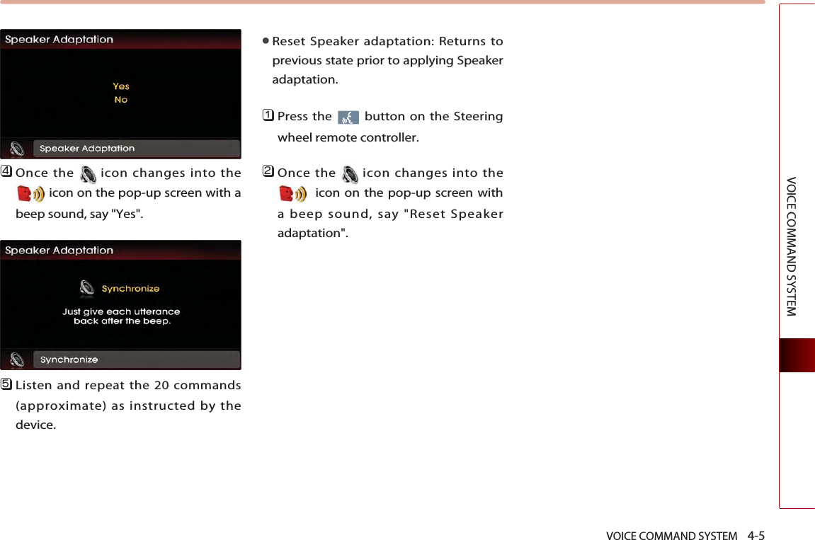 VOICE COMMAND SYSTEM    4-5VOICE COMMAND SYSTEM󲻧Once the icon changes into theicon on the pop-up screen with abeep sound, say &quot;Yes&quot;.󲻨Listen and repeat the 20 commands(approximate) as instructed by thedevice. ●Reset Speaker adaptation: Returns toprevious state prior to applying Speakeradaptation. 󲻤Press the  button on the Steeringwheel remote controller.󲻥Once the icon changes into theicon on the pop-up screen witha beep sound, say &quot;Reset Speakeradaptation&quot;.