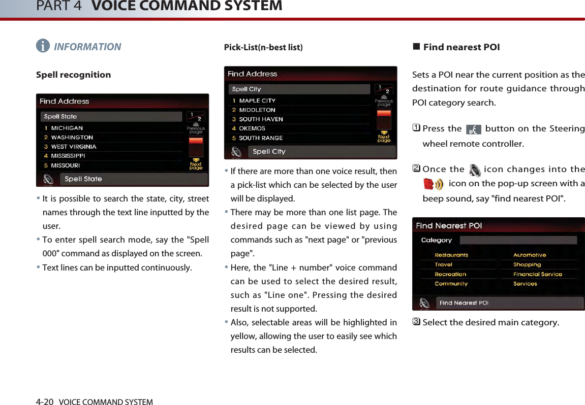 4-20 VOICE COMMAND SYSTEMPART 4 VOICE COMMAND SYSTEMINFORMATIONSpell recognition●It is possible to search the state, city, streetnames through the text line inputted by theuser. ●To enter spell search mode, say the &quot;Spell000&quot; command as displayed on the screen. ●Text lines can be inputted continuously.Pick-List(n-best list) ●If there are more than one voice result, thena pick-list which can be selected by the userwill be displayed. ●There may be more than one list page. Thedesired page can be viewed by usingcommands such as &quot;next page&quot; or &quot;previouspage&quot;. ●Here, the &quot;Line + number&quot; voice commandcan be used to select the desired result,such as &quot;Line one&quot;. Pressing the desiredresult is not supported. ●Also, selectable areas will be highlighted inyellow, allowing the user to easily see whichresults can be selected. ■Find nearest POISets a POI near the current position as thedestination for route guidance throughPOI category search. 󲻤Press the  button on the Steeringwheel remote controller.󲻥Once the icon changes into theicon on the pop-up screen with abeep sound, say &quot;find nearest POI&quot;.󲻦Select the desired main category.i