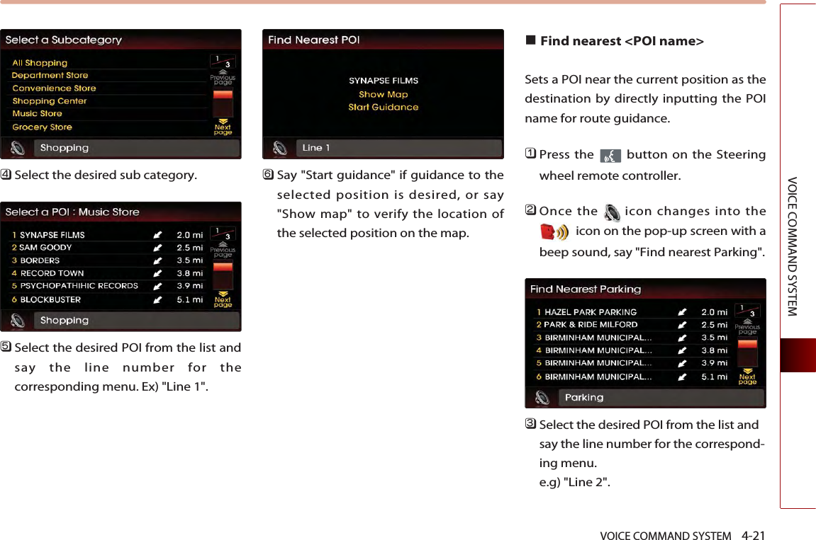 VOICE COMMAND SYSTEM    4-21VOICE COMMAND SYSTEM󲻧Select the desired sub category. 󲻨Select the desired POI from the list andsay the line number for thecorresponding menu. Ex) &quot;Line 1&quot;.󲻩Say &quot;Start guidance&quot; if guidance to theselected position is desired, or say&quot;Show map&quot; to verify the location ofthe selected position on the map. ■Find nearest &lt;POI name&gt; Sets a POI near the current position as thedestination by directly inputting the POIname for route guidance.󲻤Press the  button on the Steeringwheel remote controller.󲻥Once the icon changes into theicon on the pop-up screen with abeep sound, say &quot;Find nearest Parking&quot;.󲻦Select the desired POI from the list andsay the line number for the correspond-ing menu. e.g) &quot;Line 2&quot;.