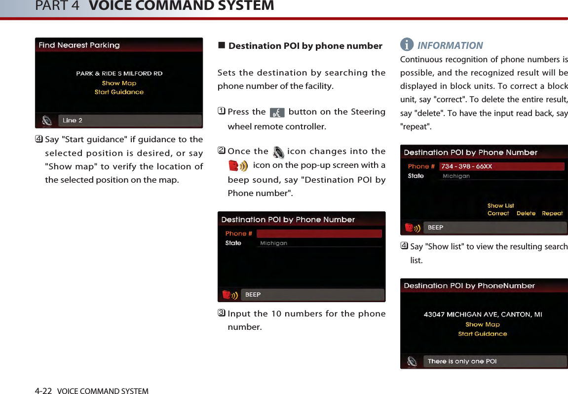 4-22 VOICE COMMAND SYSTEMPART 4 VOICE COMMAND SYSTEM󲻧Say &quot;Start guidance&quot; if guidance to theselected position is desired, or say&quot;Show map&quot; to verify the location ofthe selected position on the map.■Destination POI by phone numberSets the destination by searching thephone number of the facility.󲻤Press the  button on the Steeringwheel remote controller.󲻥Once the icon changes into theicon on the pop-up screen with abeep sound, say &quot;Destination POI byPhone number&quot;.󲻦Input the 10 numbers for the phonenumber. INFORMATIONContinuous recognition of phone numbers ispossible, and the recognized result will bedisplayed in block units. To correct a blockunit, say &quot;correct&quot;. To delete the entire result,say &quot;delete&quot;. To have the input read back, say&quot;repeat&quot;.󲻧Say &quot;Show list&quot; to view the resulting searchlist. i