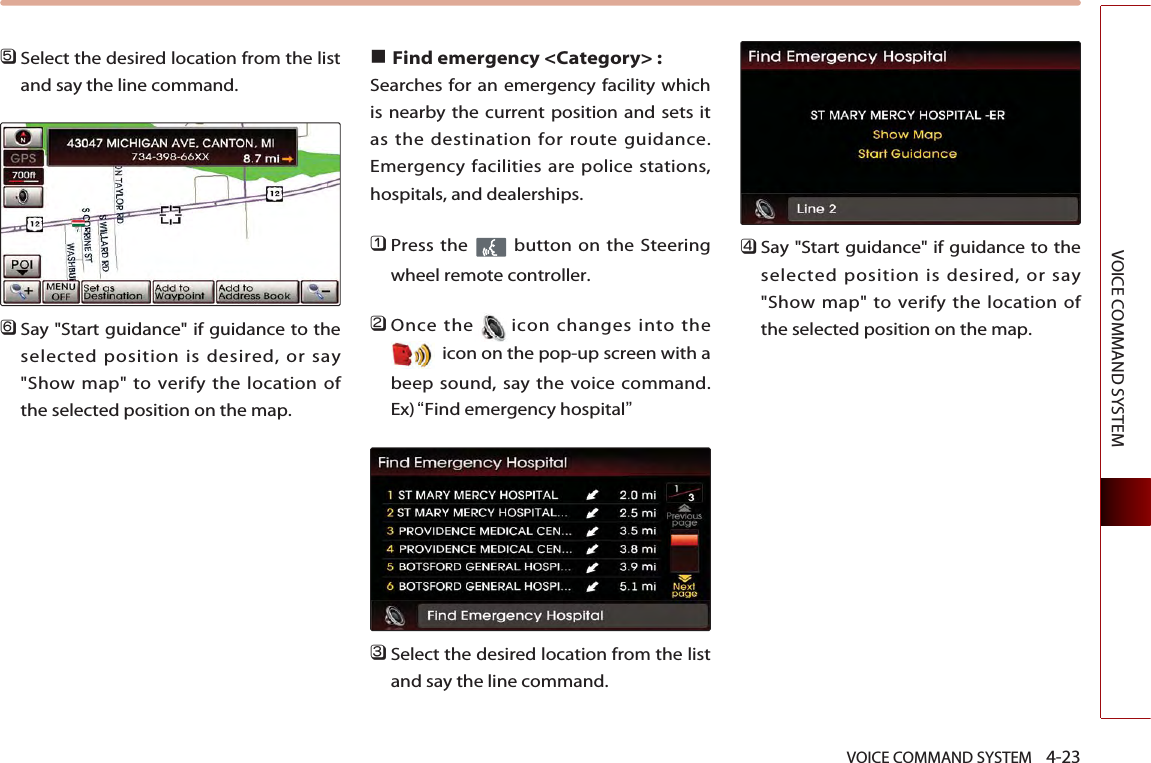 VOICE COMMAND SYSTEM    4-23VOICE COMMAND SYSTEM󲻨Select the desired location from the listand say the line command.󲻩Say &quot;Start guidance&quot; if guidance to theselected position is desired, or say&quot;Show map&quot; to verify the location ofthe selected position on the map.■Find emergency &lt;Category&gt; : Searches for an emergency facility whichis nearby the current position and sets itas the destination for route guidance.Emergency facilities are police stations,hospitals, and dealerships. 󲻤Press the  button on the Steeringwheel remote controller.󲻥Once the icon changes into theicon on the pop-up screen with abeep sound, say the voice command. Ex)“Find emergency hospital”󲻦Select the desired location from the listand say the line command. 󲻧Say &quot;Start guidance&quot; if guidance to theselected position is desired, or say&quot;Show map&quot; to verify the location ofthe selected position on the map.